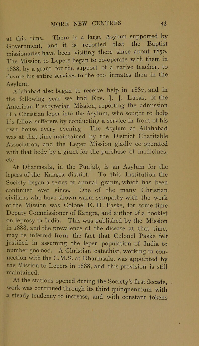 at this time. There is a large Asylum supported by Government, and it is reported that the Baptist missionaries have been visiting there since about 1850. The Mission to Lepers began to co-operate with them in 1888, by a grant for the support of a native teacher, to devote his entire services to the 200 inmates then in the Asylum. Allahabad also began to receive help in 1887, and in the following year we find Rev. J. J. Lucas, of the American Presbyterian Mission, reporting the admission of a Christian leper into the Asylum, who sought to help his fellow-sufferers by conducting a service in front of his own house every evening. The Asylum at Allahabad was at that time maintained by the District Charitable Association, and the Leper Mission gladly co-operated with that body by a grant for the purchase of medicines, etc. At Dharmsala, in the Punjab, is an Asylum for the lepers of the Kangra district. To this Institution the Society began a series of annual grants, which has been •continued ever since. One of the many Christian ■civilians who have shown warm sympathy with the work of the Mission was Colonel E. H. Paske, for some time Deputy Commissioner of Kangra, and author of a booklet on leprosy in India. This was published by the Mission in 1888, and the prevalence of the disease at that time, may be inferred from the fact that Colonel Paske felt justified in assuming the leper population of India to number 500,000. A Christian catechist, working in con- nection with the C.M.S. at Dharmsala, was appointed by the Mission to Lepers in 1888, and this provision is still maintained. At the stations opened during the Society’s first decade, work was continued through its third quinquennium with a steady tendency to increase, and with constant tokens