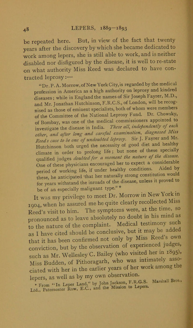 be repeated here. But, in view of the fact that twenty years after the discovery by which she became dedicated to work among lepers, she is still able to work, and is neither disabled nor disfigured by the disease, it is well to re-state on what authority Miss Reed was declared to have con- tracted leprosy “Dr.P. A.Morrow.ofNew YorkCity,is regarded by the medical profession in America as a high authority on leprosy and kindred diseases ; while in England the names of Sir Joseph Fayrer, M.D., and Mr. Jonathan Hutchinson, F.R.C.S., of London, will be recog- nised as those of eminent specialists, both of whom were members of the Committee of the National Leprosy Fund. Dr. Chowsky, of Bombay, was one of the medical commissioners appointed to investigate the disease in India. These all, independently of each other, and after long and careful examination, diagnosed Miss Reeds case to be one of undoubted lefrosy. Sir J. F ayrer and Mr. Hutchinson both urged the necessity of good diet and healthy climate in order to prolong life ; but none of these specially qualified judges doubted for a moment the nature of the disease. One of these physicians encouraged her to expect a considerable period of working life, if under healthy conditions. Aided by these, he anticipated 'that her naturally strong constitution would for years withstand the inroads of the disease, unless it proved to be of an especially malignant type.” * It was my privilege to meet Dr. Morrow in New York m 1904, when he assured me he quite clearly recollected Miss Reed’s visit to him. The symptoms were, at the time, so pronounced as to leave absolutely no doubt in his mind as to the nature of the complaint. Medical testimony such as I have cited should be conclusive, but it may be added that it has been confirmed not only by Miss Reed s own conviction, but by the observation of experienced judges, such as Mr. Wellesley C. Bailey (who visited her in 1895), Miss Budden, of Pithoragarh, who was intimately asso- ciated with her in the earlier years of her work among t lepers, as well as by my own observation. •From “In Leper Land,” by John Jackson, F.R.G.S. Marshall Bros.. Ltd.y SerniLr Row. E.C.. /nd the Miss.on to Lepers.