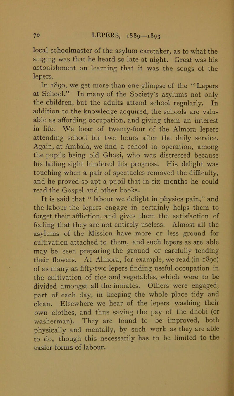 local schoolmaster of the asylum caretaker, as to what the singing was that he heard so late at night. Great was his astonishment on learning that it was the songs of the lepers. In i8go, we get more than one glimpse of the “ Lepers at School.” In many of the Society’s asylums not only the children, but the adults attend school regularly. In addition to the knowledge acquired, the schools are valu- able as affording occupation, and giving them an interest in life. We hear of twenty-four of the Almora lepers attending school for two hours after the daily service. Again, at Ambala, we find a school in operation, among the pupils being old Ghasi, who was distressed because his failing sight hindered his progress. His delight was touching when a pair of spectacles removed the difficulty, and he proved so apt a pupil that in six months he could read the Gospel and other books. It is said that “ labour we delight in physics pain,” and the labour the lepers engage in certainly helps them to forget their affliction, and gives them the satisfaction of feeling that they are not entirely useless. Almost all the asylums of the Mission have more or less ground for cultivation attached to them, and such lepers as are able may be seen preparing the ground or carefully tending their flowers. At Almora, for example, we read (in 1890) of as many as fifty-two lepers finding useful occupation in the cultivation of rice and vegetables, which were to be divided amongst all the inmates. Others were engaged, part of each day, in keeping the whole place tidy and clean. Elsewhere we hear of the lepers washing their own clothes, and thus saving the pay of the dhobi (or washerman). They are found to be improved, both physically and mentally, by such work as they are able to do, though this necessarily has to be limited to the easier forms of labour.