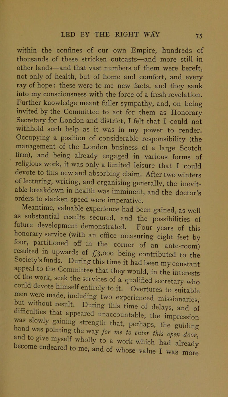 LED BY THE RIGHT WAY within the confines of our own Empire, hundreds of thousands of these stricken outcasts—and more still in other lands—and that vast numbers of them were bereft, not only of health, but of home and comfort, and every ray of hope: these were to me new facts, and they sank into my consciousness with the force of a fresh revelation. Further knowledge meant fuller sympathy, and, on being invited by the Committee to act for them as Honorary Secretary for London and district, I felt that I could not withhold such help as it was in my power to render. Occupying a position of considerable responsibility (the management of the London business of a large Scotch firm), and being already engaged in various forms of religious work, it was only a limited leisure that I could devote to this new and absorbing claim. After two winters of lecturing, writing, and organising generally, the inevit- able breakdown in health was imminent, and the doctor’s orders to slacken speed were imperative. Meantime, valuable experience had been gained, as well as substantial results secured, and the possibilities of future development demonstrated. Four years of this honorary service (with an office measuring eight feet by four, partitioned off in the corner of an ante-room) resulted in upwards of £s,ooo being contributed to the Society’s funds. During this time it had been my constant appeal to the Committee that they would, in the interests of the work, seek the services of a qualified secretary who could devote himself entirely to it. Overtures to suitable men were made, including two experienced missionaries ut wi hout result. During this time of delays, and of difficulties that appeared unaccountable, the impression Lnd ™ gating strength that, perhaps, the guiding nd was pointing the way/oi' me to enter this open door and to give myself wholly to a work which had alreadv become endeared to me, and of whose value I was more