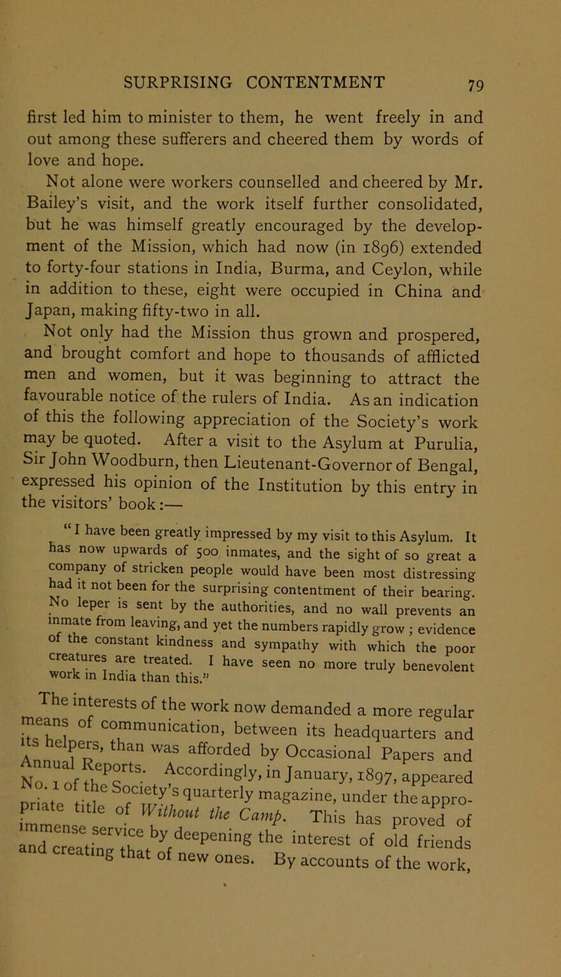 SURPRISING CONTENTMENT first led him to minister to them, he went freely in and out among these sufferers and cheered them by words of love and hope. Not alone were workers counselled and cheered by Mr. Bailey’s visit, and the work itself further consolidated, but he was himself greatly encouraged by the develop- ment of the Mission, which had now (in i8g6) extended to forty-four stations in India, Burma, and Ceylon, while in addition to these, eight were occupied in China and Japan, making fifty-two in all. Not only had the Mission thus grown and prospered, and brought comfort and hope to thousands of afflicted men and women, but it was beginning to attract the favourable notice of the rulers of India. As an indication of this the following appreciation of the Society’s work may be quoted. After a visit to the Asylum at Purulia, Sir John Woodburn, then Lieutenant-Governor of Bengal, expressed his opinion of the Institution by this entry in the visitors’ book:— I have been greatly impressed by my visit to this Asylum. It has now upwards of 500 inmates, and the sight of so great a company of stricken people would have been most distressing had It not been for the surprising contentment of their bearing. No leper is sent by the authorities, and no wall prevents an inmate from leaving, and yet the numbers rapidly grow ; evidence of the constant kindness and sympathy with which the poor creatures are treated. I have seen no more truly benevolent work m India than this.” The interests of the work now demanded a more regular means o communication, between its headquarters and Occasional Papers and No. 1 of thTs'^*^’ in January, 1897, appeared priate title under theappro- and creatinTthL^V“‘’“‘”® ting that of new ones. By accounts of the work.