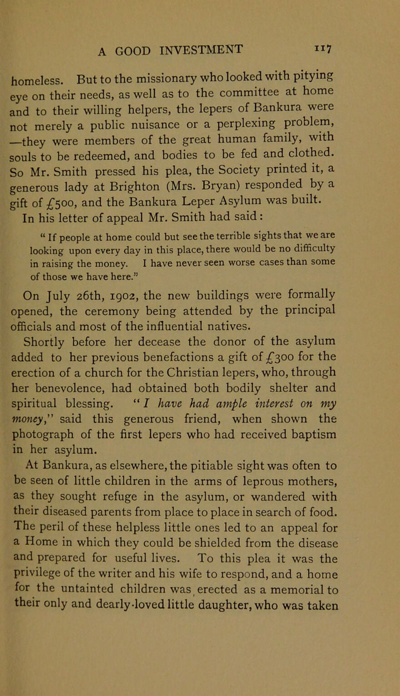 homeless. But to the missionary who looked with pitying eye on their needs, as well as to the committee at home and to their willing helpers, the lepers of Bankura were not merely a public nuisance or a perplexing problem, —they were members of the great human family, with souls to be redeemed, and bodies to be fed and clothed. So Mr. Smith pressed his plea, the Society printed it, a generous lady at Brighton (Mrs. Bryan) responded by a gift of £500, and the Bankura Leper Asylum was built. In his letter of appeal Mr. Smith had said: “ If people at home could but see the terrible sights that we are looking upon every day in this place, there would be no difficulty in raising the money. I have never seen worse cases than some of those we have here.” On July 26th, ig02, the new buildings were formally opened, the ceremony being attended by the principal officials and most of the influential natives. Shortly before her decease the donor of the asylum added to her previous benefactions a gift of ^^300 for the erection of a church for the Christian lepers, who, through her benevolence, had obtained both bodily shelter and spiritual blessing. “ I have had ample interest on my money,” said this generous friend, when shown the photograph of the first lepers who had received baptism in her asylum. At Bankura, as elsewhere, the pitiable sight was often to be seen of little children in the arms of leprous mothers, as they sought refuge in the asylum, or wandered with their diseased parents from place to place in search of food. The peril of these helpless little ones led to an appeal for a Home in which they could be shielded from the disease and prepared for useful lives. To this plea it was the privilege of the writer and his wife to respond, and a home for the untainted children was erected as a memorial to their only and dearly-loved little daughter, who was taken