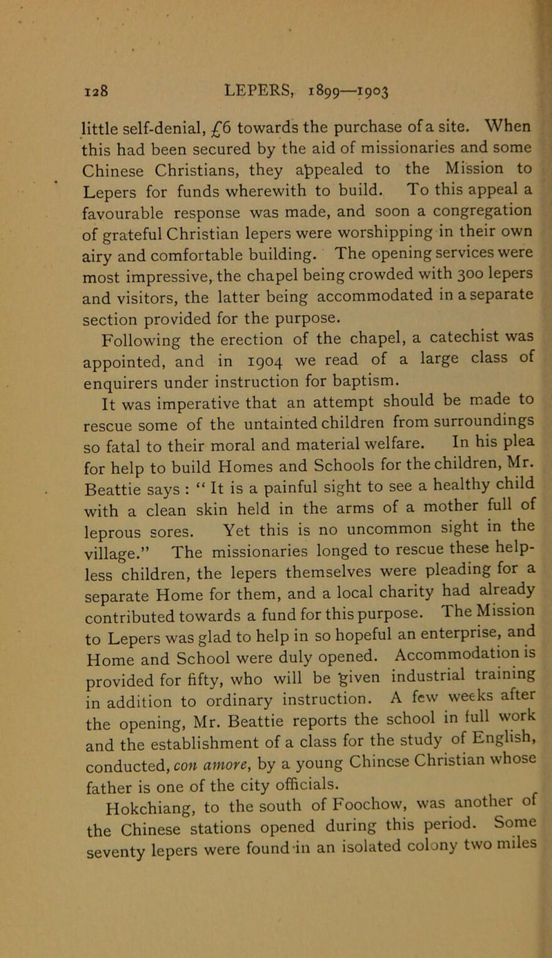 little self-denial, towards the purchase of a site. When this had been secured by the aid of missionaries and some Chinese Christians, they appealed to the Mission to Lepers for funds wherewith to build. To this appeal a favourable response was made, and soon a congregation of grateful Christian lepers were worshipping in their own airy and comfortable building. The opening services were most impressive, the chapel being crowded with 300 lepers and visitors, the latter being accommodated in a separate section provided for the purpose. Following the erection of the chapel, a catechist was appointed, and in 1904 read of a large class of enquirers under instruction for baptism. It was imperative that an attempt should be made to rescue some of the untainted children from surroundings so fatal to their moral and material welfare. In his plea for help to build Homes and Schools for the children, Mr. Beattie says : “ It is a painful sight to see a healthy child with a clean skin held in the arms of a mother full of leprous sores. Yet this is no uncommon sight in the village.” The missionaries longed to rescue these help- less children, the lepers themselves were pleading for a separate Home for them, and a local charity had already contributed towards a fund for this purpose. The Mission to Lepers was glad to help in so hopeful an enterprise, and Home and School were duly opened. Accommodation is provided for fifty, who will be ^iven industrial training in addition to ordinary instruction. A few weeks after the opening, Mr. Beattie reports the school in full work and the establishment of a class for the study of English, conducted, con amove, by a young Chinese Christian whose father is one of the city officials. Hokchiang, to the south of Foochow, was another of the Chinese stations opened during this period. Some seventy lepers were found-in an isolated colony two miles