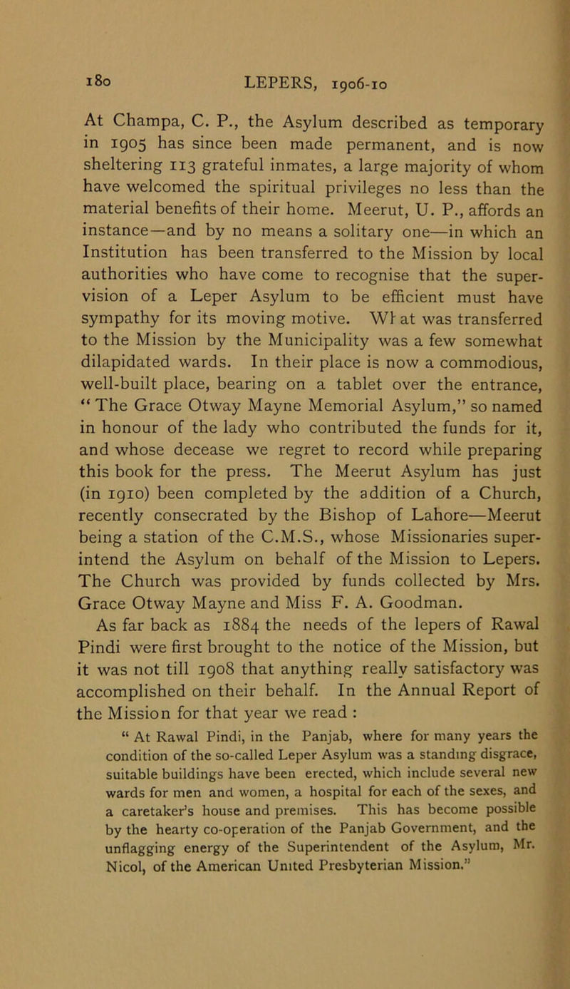At Champa, C. P., the Asylum described as temporary in 1905 has since been made permanent, and is now sheltering 113 grateful inmates, a large majority of whom have welcomed the spiritual privileges no less than the material benefits of their home. Meerut, U. P., affords an instance—and by no means a solitary one—in which an Institution has been transferred to the Mission by local authorities who have come to recognise that the super- vision of a Leper Asylum to be efficient must have sympathy for its moving motive. Wf at was transferred to the Mission by the Municipality was a few somewhat dilapidated wards. In their place is now a commodious, well-built place, bearing on a tablet over the entrance, “ The Grace Otway Mayne Memorial Asylum,” so named in honour of the lady who contributed the funds for it, and whose decease we regret to record while preparing this book for the press. The Meerut Asylum has just (in igio) been completed by the addition of a Church, recently consecrated by the Bishop of Lahore—Meerut being a station of the C.M.S., whose Missionaries super- intend the Asylum on behalf of the Mission to Lepers. The Church was provided by funds collected by Mrs. Grace Otway Mayne and Miss F. A. Goodman. As far back as 1884 the needs of the lepers of Rawal Pindi were first brought to the notice of the Mission, but it was not till igo8 that anything really satisfactory was accomplished on their behalf. In the Annual Report of the Mission for that year we read : “ At Rawal Pindi, in the Panjab, where for many years the condition of the so-called Leper Asylum was a standing disgrace, suitable buildings have been erected, which include several new wards for men and women, a hospital for each of the sexes, and a caretaker’s house and premises. This has become possible by the hearty co-operation of the Panjab Government, and the unflagging energy of the Superintendent of the Asylum, Mr. Nicol, of the American United Presbyterian Mission.”