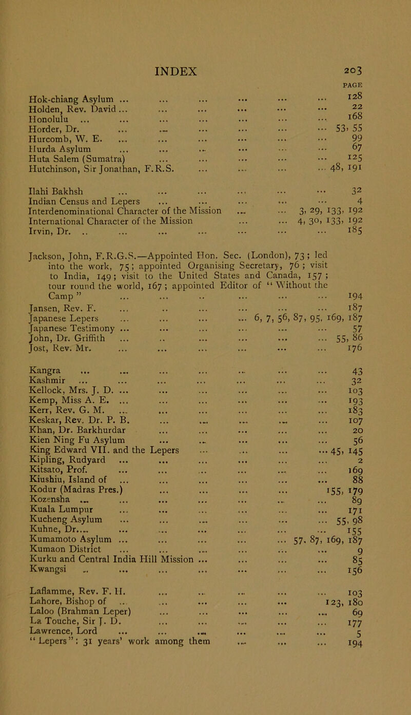 Hok-chiang Asylum ... Holden, Rev. David ... Honolulu Horder, Dr. Hurcomb, W. E. Hurda Asylum Huta Salem (Sumatra) Hutchinson, Sir Jonathan, F.R.S. Ilahi Bakhsh Indian Census and Lepers Interdenominational Character of the Mission International Character of the Mission Irvin, Dr. .. PAGE 128 22 168 - 53. 55 99 67 125 ... 48, 191 32 4 3, 29, 133, 192 4. 30. 133- 192 185 Jackson, John, F.R.G.S.—Appointed Hon. Sec. (London), 73; led into the work, 75; appointed Organising Secretary, 76; visit to India, 149; visit to the United States and Canada, 157; tour round the world, 167 ; appointed Editor of “ Without the Camp ” 194 Jansen, Rev. F. 187 Japanese Lepers ... 6, 7, 56, 87, 95, 169, 187 Japanese Testimony ... 57 John, Dr. Griffith 55. 86 Jost, Rev. Mr. 176 Kangra 43 Kashmir 32 Kellock, Mrs. J. D. ... 103 Kemp, Miss A. E. ... 193 Kerr, Rev. G. M. 183 Keskar, Rev. Dr. P. B. ... .„ ... 107 Khan, Dr. Barkhurdar 20 Kien Ning Fu Asylum 56 King Edward VII. and the Lepers 45. 145 Kipling, Rudyard ... ... ... 2 Kitsato, Prof. 169 Kiushiu, Island of 88 Kodur (Madras Pres.) 155. 179 Kozensha 89 Kuala Lumpur 171 Kucheng Asylum 55. 98 Kuhne, Dr..« 155 Kumamoto Asylum ... ... 57. 87, 169, 187 Kumaon District 9 Kurku and Central India Flill Mission ... 85 Kwangsi 156 Laflamme, Rev. F. H. 103 Lahore, Bishop of 123, 180 Laloo (Brahman Leper) ••• ... ... 69 La Touche, Sir J. D. 177 Lawrence, Lord ... .... ... 5 “Lepers”: 31 years’ work among them 194