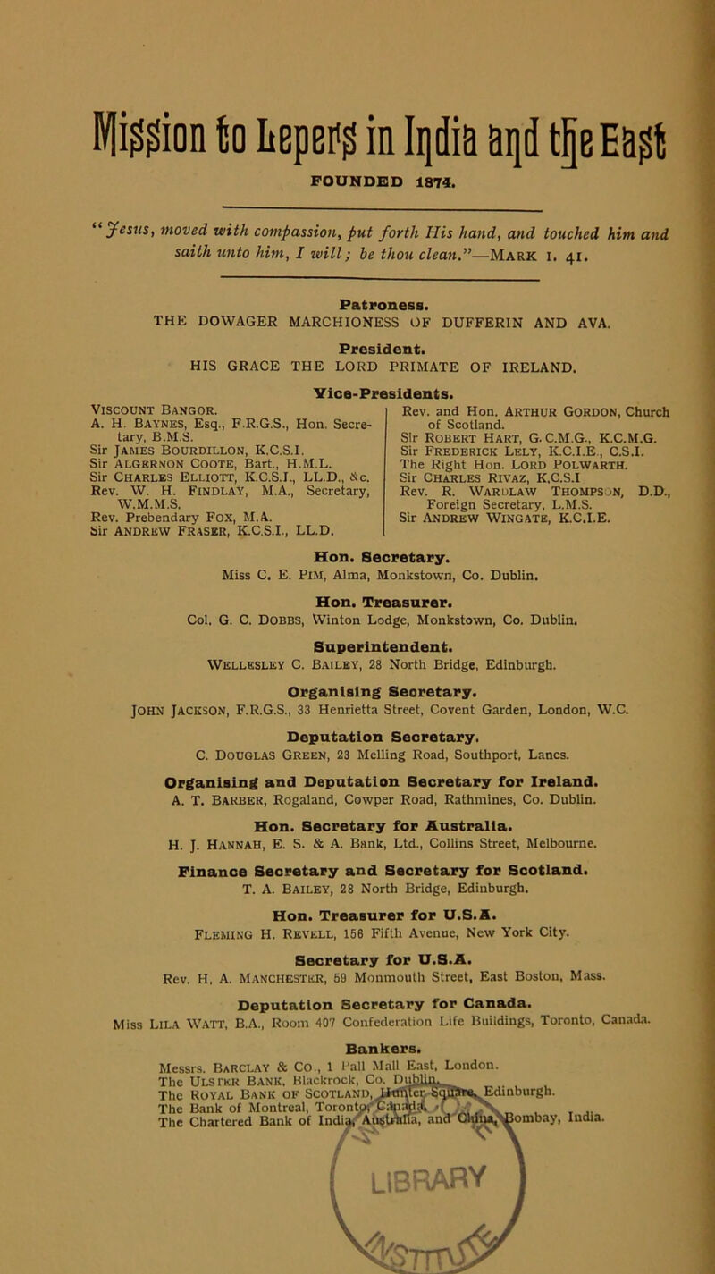 Wli^^ion U liEpef^ in Iqdia aqd tpEa^t FOUNDED 1874. “ycijis, moved with compassion, put forth His hand, and touched him and saith unto him, I will; be thou clean,”—Mark i. 41. Patroness. THE DOWAGER MARCHIONESS OF DUFFERIN AND AVA. President. HIS GRACE THE LORD PRIMATE OF IRELAND. Vice-Presidents. Viscount Bangor. A. H. B.aynes, Esq., F.R.G.S., Hon. Secre- tary, B.M.S. Sir James Bourdillon, K.C.S.I. Sir Alger.JON Coote, Bart., H.M.L. Sir Charles Elliott, K.C.S.I., LL.D., tic. Rev. W. H. Findlay, M.A., Secretary, W.M.M.S. Rev. Prebendary Fox, M.A. Sir Andrew Fraser, K.C.S.I., LL.D. Rev. and Hon. ARTHUR GORDON, Church of Scotland. Sir Robert Hart, G. C.M.G., K.C.M.G. Sir Frederick Lely, K.C.I.E., C.S.I. The Right Hon. Lord Polwarth. Sir Charles Rivaz, K.C.S.I Rev. R. Warulaw Thompson, D.D., Foreign Secretary. L.M.S. Sir Andrew Wingate, K.C.I.E. Hon. Secretary. Miss C. E. Pim, Alma, Monkstown, Co. Dublin. Hon. Treasurer. Col. G. C. Dobbs, Winton Lodge, Monkstown, Co. Dublin, Superintendent. Wellesley C. Bailey, 28 North Bridge, Edinburgh. Organising Secretary. John Jackson, F.R.G.S., 33 Henrietta street, Covent Garden, London, W.C. Deputation Secretary. C. Douglas Green, 23 Melling Road, Southport, Lancs. Organising and Deputation Secretary for Ireland. A. T. Barber, Rogaland, Cowper Road, Rathniines, Co. Dublin. Hon. Secretary for Australia. H. J. Hannah, E. S. & A. Bank, Ltd., Collins Street, Melbourne. Finance Secretary and Secretary for Scotland. T. A. Bailey, 28 North Bridge, Edinburgh. Hon. Treasurer for U.S.A. Fleming H. Rkvkll, 158 Fifth Avenue, New York City. Secretary for U.S.A. Rev. H. A. Manchester, 69 Monmouth Street, East Boston, Mass. Deputation Secretary for Canada. Miss Lila Watt, B.A., Room 407 Confederation Life Buildings, Toronto, Can,ada. Bankers. ilessrs. Barclay & Co., 1 Pall Mall East, London, rhc ilLsrKR Bank, Blackrock, Co. Dul^llm :he Royal Bank of ScoTLANDjJkfltteyijqjBr^^inburgh. :he Bank of Montreal, Totontof^dng^yflrf^V rhe Chartered Bank of ancrOlgja^poinbay, ludta.