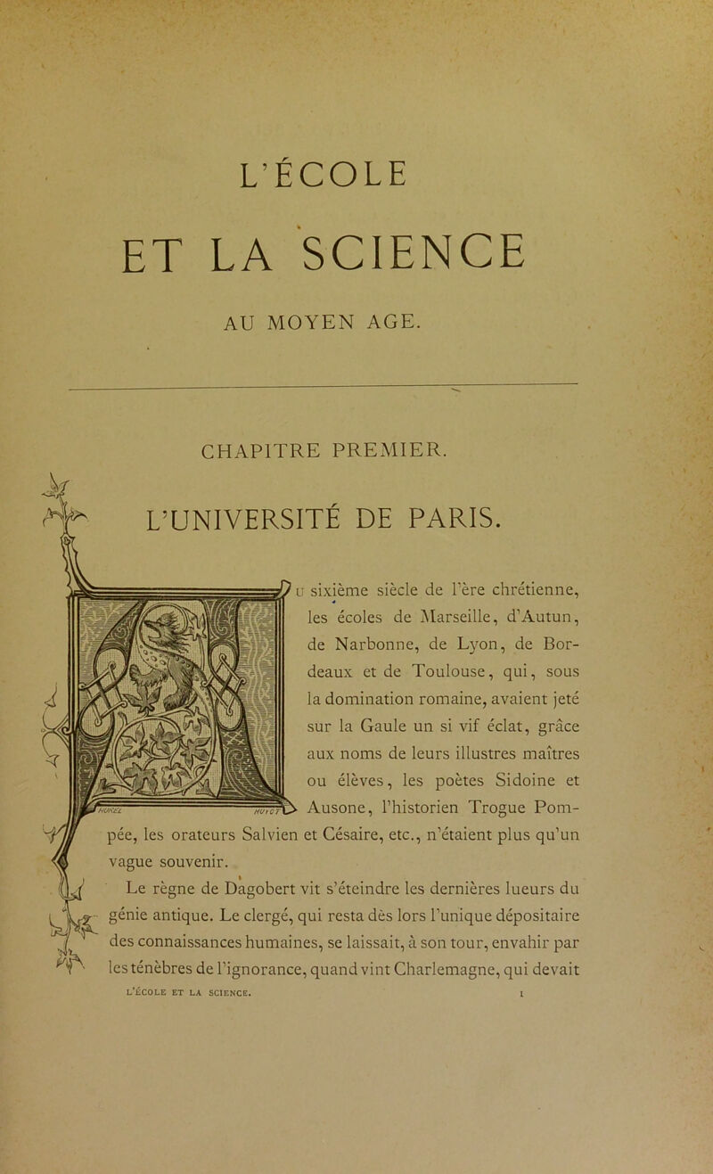 L’ÉCOLE ET LA SCIENCE AU MOYEN AGE. CHAPITRE PREMIER. L’UNIVERSITÉ DE PARIS. U sixième siècle de Tère chrétienne, les écoles de ^Marseille, d’Autun, de Narbonne, de Lyon, de Bor- deaux et de Toulouse, qui, sous la domination romaine, avaient jeté sur la Gaule un si vif éclat, grâce aux noms de leurs illustres maîtres ou élèves, les poètes Sidoine et Ausone, l’historien Trogue Pom- pée, les orateurs Salvien et Césaire, etc., n’étaient plus qu’un vague souvenir. I Le règne de Dagobert vit s’éteindre les dernières lueurs du génie antique. Le clergé, qui resta dès lors l’unique dépositaire des connaissances humaines, se laissait, à son tour, envahir par les ténèbres de l’ignorance, quand vint Charlemagne, qui devait l’École et la science.