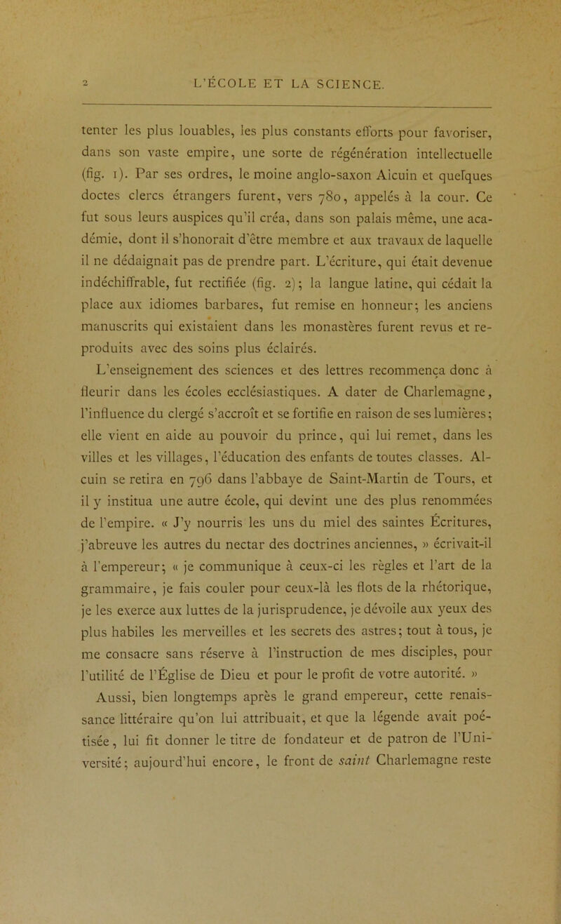 tenter les plus louables, les plus constants efforts pour favoriser, dans son vaste empire, une sorte de régénération intellectuelle {fig. i). Par ses ordres, le moine anglo-saxon Alcuin et quelques doctes clercs étrangers furent, vers 780, appelés à la cour. Ce fut sous leurs auspices qu’il créa, dans son palais même, une aca- démie, dont il s’honorait d’être membre et aux travaux de laquelle il ne dédaignait pas de prendre part. L’écriture, qui était devenue indéchiffrable, fut rectifiée (fig. 2); la langue latine, qui cédait la place aux idiomes barbares, fut remise en honneur; les anciens manuscrits qui existaient dans les monastères furent revus et re- produits avec des soins plus éclairés. L’enseignement des sciences et des lettres recommença donc à fleurir dans les écoles ecclésiastiques. A dater de Charlemagne, l’influence du clergé s’accroît et se fortifie en raison de ses lumières ; elle vient en aide au pouvoir du prince, qui lui remet, dans les villes et les villages, l’éducation des enfants de toutes classes. Al- cuin se retira en 796 dans l’abbaye de Saint-Martin de Tours, et il y institua une autre école, qui devint une des plus renommées de l’empire. « J’y nourris les uns du miel des saintes Écritures, j’abreuve les autres du nectar des doctrines anciennes, » écrivait-il à l’empereur; « je communique à ceux-ci les règles et l’art de la grammaire, je fais couler pour ceux-là les flots de la rhétorique, je les exerce aux luttes de la jurisprudence, je dévoile aux yeux des plus habiles les merveilles et les secrets des astres; tout à tous, je me consacre sans réserve à l’instruction de mes disciples, pour l’utilité de l’Église de Dieu et pour le profit de votre autorité. » Aussi, bien longtemps après le grand empereur, cette renais- sance littéraire qu’on lui attribuait, et que la légende avait poé- tisée, lui fit donner le titre de fondateur et de patron de l’Uni- versité; aujourd’hui encore, le front de saint Charlemagne reste
