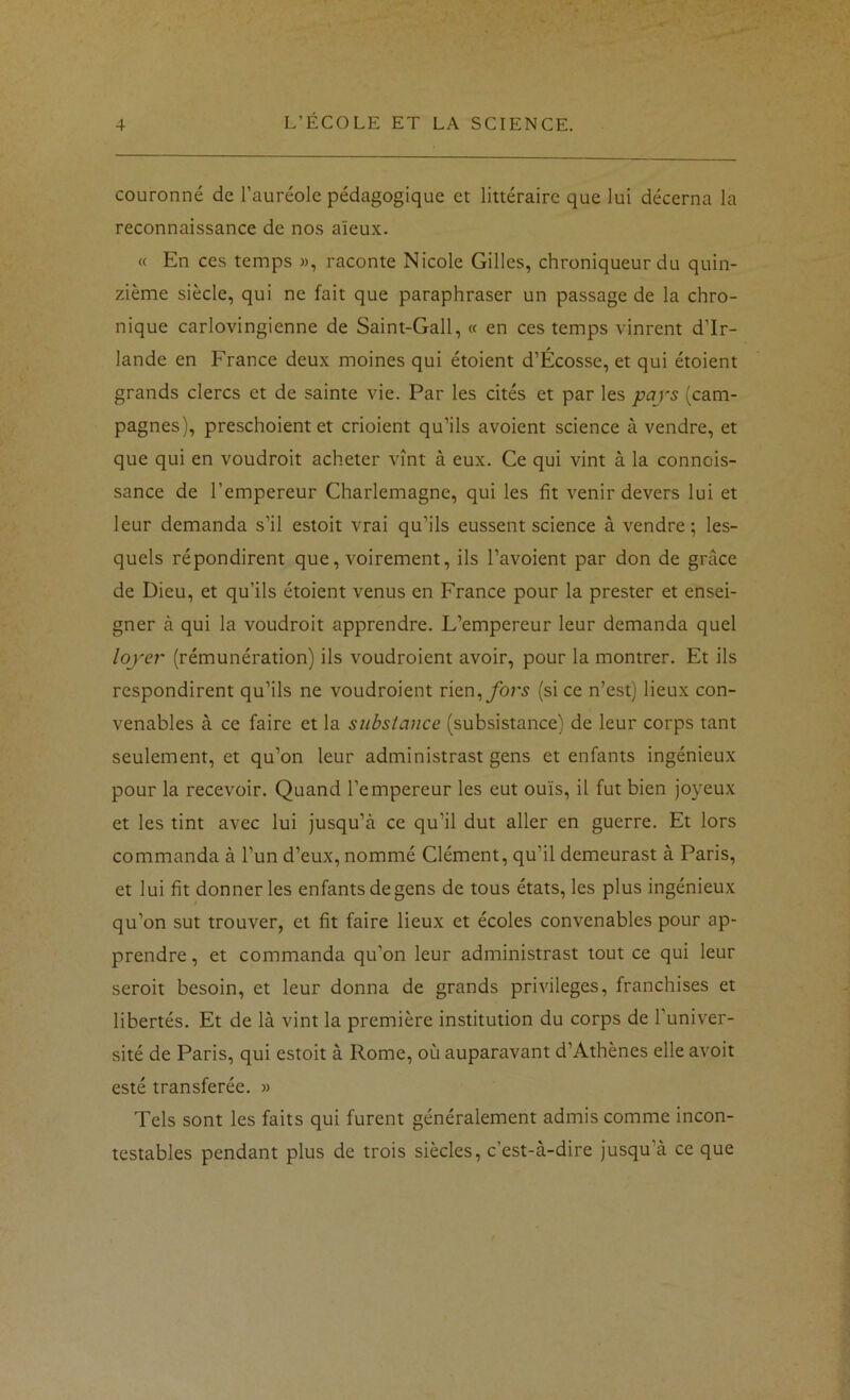 couronné de l’auréole pédagogique et littéraire que lui décerna la reconnaissance de nos aïeux. « En ces temps », raconte Nicole Gilles, chroniqueur du quin- zième siècle, qui ne fait que paraphraser un passage de la chro- nique carlovingienne de Saint-Gall, « en ces temps vinrent d’Ir- lande en France deux moines qui étoient d’Écosse, et qui étoient grands clercs et de sainte vie. Par les cités et par les pays (cam- pagnes), preschoient et crioient qu’ils avoient science à vendre, et que qui en voudroit acheter vînt à eux. Ce qui vint à la connois- sance de l’empereur Charlemagne, qui les fit venir devers lui et leur demanda s’il estoit vrai qu’ils eussent science à vendre ; les- quels répondirent que, voirement, ils l’avoient par don de grâce de Dieu, et qu’ils étoient venus en France pour la prester et ensei- gner à qui la voudroit apprendre. L’empereur leur demanda quel loyer (rémunération) ils voudroient avoir, pour la montrer. Et ils respondirent qu’ils ne voudroient fors (si ce n’est) lieux con- venables à ce faire et la substance (subsistance) de leur corps tant seulement, et qu’on leur administrast gens et enfants ingénieux pour la recevoir. Quand l’empereur les eut ouïs, il fut bien joyeux et les tint avec lui jusqu’à ce qu’il dut aller en guerre. Et lors commanda à l’un d’eux, nommé Clément, qu’il demeurast à Paris, et lui fit donner les enfants de gens de tous états, les plus ingénieux qu’on sut trouver, et fit faire lieux et écoles convenables pour ap- prendre , et commanda qu’on leur administrast tout ce qui leur seroit besoin, et leur donna de grands privilèges, franchises et libertés. Et de là vint la première institution du corps de l’univer- sité de Paris, qui estoit à Rome, où auparavant d’Athènes elle avoit esté transférée. » Tels sont les faits qui furent généralement admis comme incon- testables pendant plus de trois siècles, c’est-à-dire jusqu’à ce que