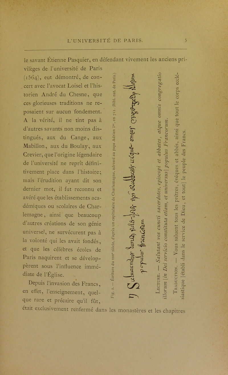 le savant Étienne Pasquier, en défendant vivement les anciens pri- vilèges de l’université de Paris (1564), eut démontré, de con- cert avec l’avocat Loisel et l’his- torien André du Chesne, que ces glorieuses traditions ne re- posaient sur aucun fondement. A la vérité, il ne tint pas à d’autres savants non moins dis- tingués, aux du Gange, aux Mabillon, aux du Boulay, aux Crevier, que l’origine légendaire de l’université ne reprît défini- tivement place dans l’histoire; mais l’érudition ayant dit son dernier mot, il fut reconnu et avéré que les établissements aca- démiques ou scolaires de Char- lemagne , ainsi que beaucoup d’autres créations de son génie universel, ne survécurent pas à la volonté qui les avait fondés, et que les célèbres écoles de Paris naquirent et se dévelop- pèrent sous l’influence immé- diate de l’Église. Depuis l’invasion des Francs, en eflet, l’enseignement, quel- que rare et précaire qu’il fût, r>. c CJ G Cû 'W I ^0 1 'U ■S.I 0 <D c/5 eu c 0 0 U CJ 05 »—I • »»» 4-* 2 D 0 0 D Zj s cr ♦ 5 * w c/3 CJ «O S *c5 G CS c/3 'd> [X -O c/3 ►Cl r-, 1) « C3 T3 •K* 4-> 0 0) Cl, a. C/3 (D G <v D eu 0^ p5 CD 'OJ 4—> •N c/3 G 'Jj P 0 4-« 0 <2J 4-^ <V eu c/3 G •S QJ <D «O t/3 Q * 3 ^3 0 CD 4-» G S ■>»* Oi 4—» QJ Zj CD G» 0 0 C3 QJ c/3 c/3 •K» CD S a 0 c/3 ►*>*«» S > r' 1 1 1 q Z 0 3 C3 4^ U f«4 H 'QJ Pi . ^ . U D D QJ H Q G U cr U J’* es J 0 h 4-^ c/3 CS •t*4 cH était exclusivement renfermé dans les monastères et les chapitres
