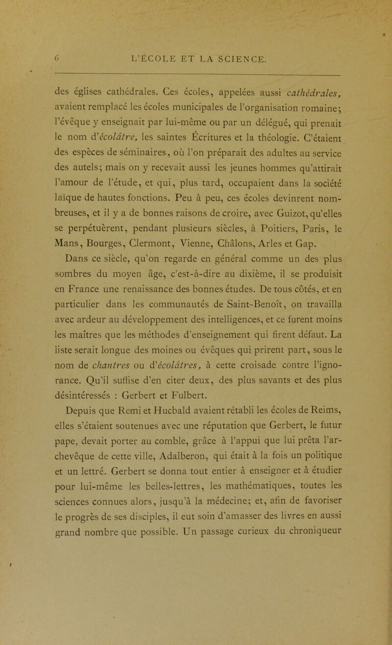 des églises cathédrales. Ces écoles, appelées aussi cathédrales, avaient remplacé les écoles municipales de l’organisation romaine; l’évêque y enseignait par lui-même ou par un délégué, qui prenait le nom à'écolâtre, les saintes Écritures et la théologie. C’étaient des espèces de séminaires, où l’on préparait des adultes au service des autels; mais on y recevait aussi les jeunes hommes qu’attirait l’amour de l’étude, et qui, plus tard, occupaient dans la société laïque de hautes fonctions. Peu à peu, ces écoles devinrent nom- breuses, et il y a de bonnes raisons de croire, avec Guizot, qu’elles se perpétuèrent, pendant plusieurs siècles, à Poitiers, Paris, le Mans, Bourges, Clermont, Vienne, Châlons, Arles et Gap. Dans ce siècle, qu’on regarde en général comme un des plus sombres du moyen âge, c’est-à-dire au dixième, il se produisit en France une renaissance des bonnes études. De tous côtés, et en particulier dans les communautés de Saint-Benoît, on travailla avec ardeur au développement des intelligences, et ce furent moins les maîtres que les méthodes d’enseignement qui firent défaut. La liste serait longue des moines ou évêques qui prirent part, sous le nom de chantres ou à'écolâtres, à cette croisade contre l’igno- rance. Qu’il suffise d’en citer deux, des plus savants et des plus désintéressés : Gerbert et Fulbert. Depuis que Remi et Hucbald avaient rétabli les écoles de Reims, elles s’étaient soutenues avec une réputation que Gerbert, le futur pape, devait porter au comble, grâce à l’appui que lui prêta l’ar- chevêque de cette ville, Adalberon, qui était à la fois un politique et un lettré. Gerbert se donna tout entier à enseigner et à étudier pour lui-même les belles-lettres, les mathématiques, toutes les sciences connues alors, jusqu’à la médecine; et, afin de favoriser le progrès de ses disciples, il eut soin d’amasser des livres en aussi grand nombre que possible. Un passage curieux du chroniqueur