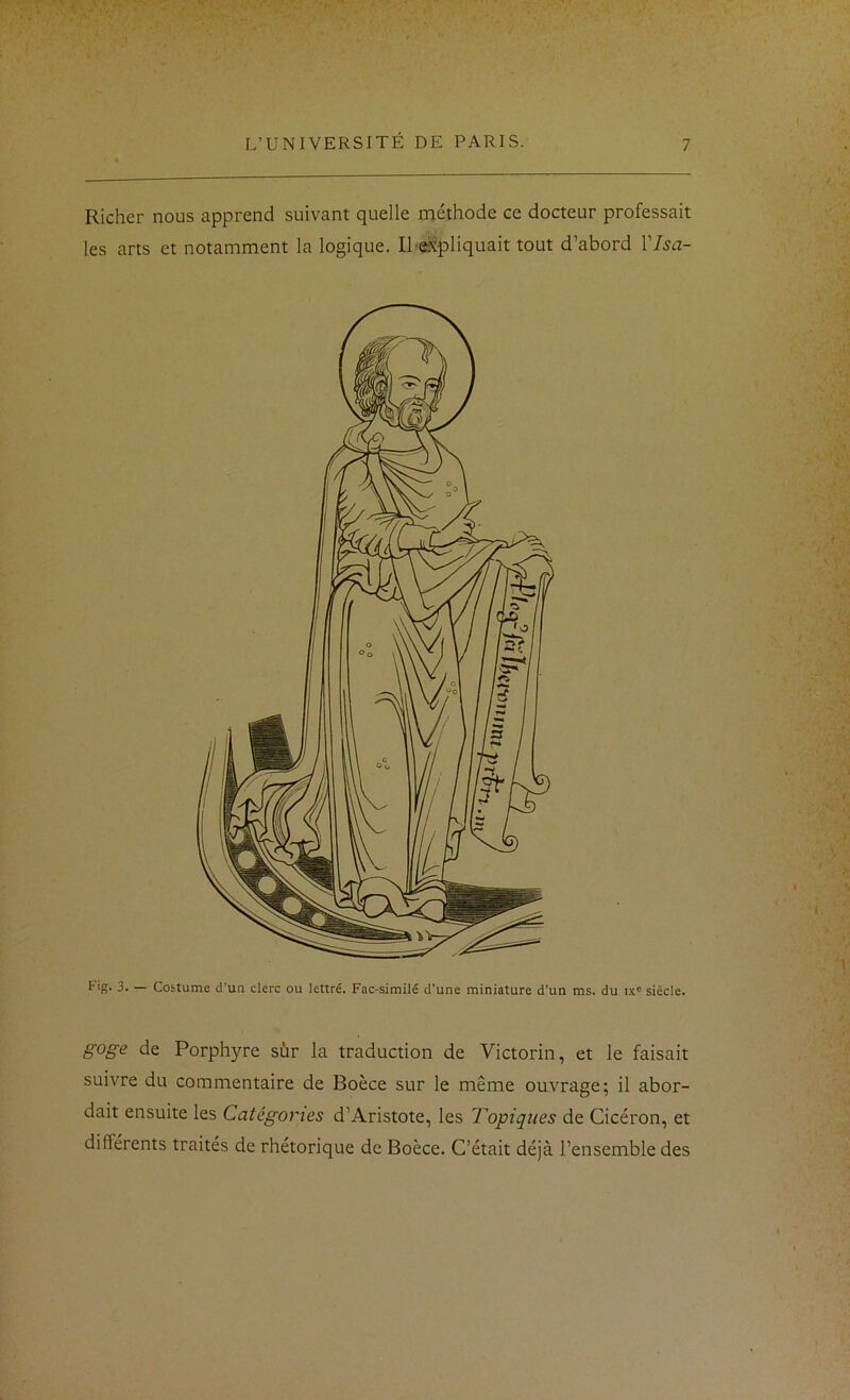 Richer nous apprend suivant quelle méthode ce docteur professait les arts et notamment la logique. Il'expliquait tout d’abord Vlsa- Fig. 3. — Costume d'un clerc ou lettré. Fac-similé d’une miniature d’un ms. du ix' siècle. goge de Porphyre sûr la traduction de Victorin, et le faisait suivre du commentaire de Boèce sur le même ouvrage; il abor- dait ensuite les Catégories d’Aristote, les Topiques de Cicéron, et différents traités de rhétorique de Boèce. C’était déjà l’ensemble des