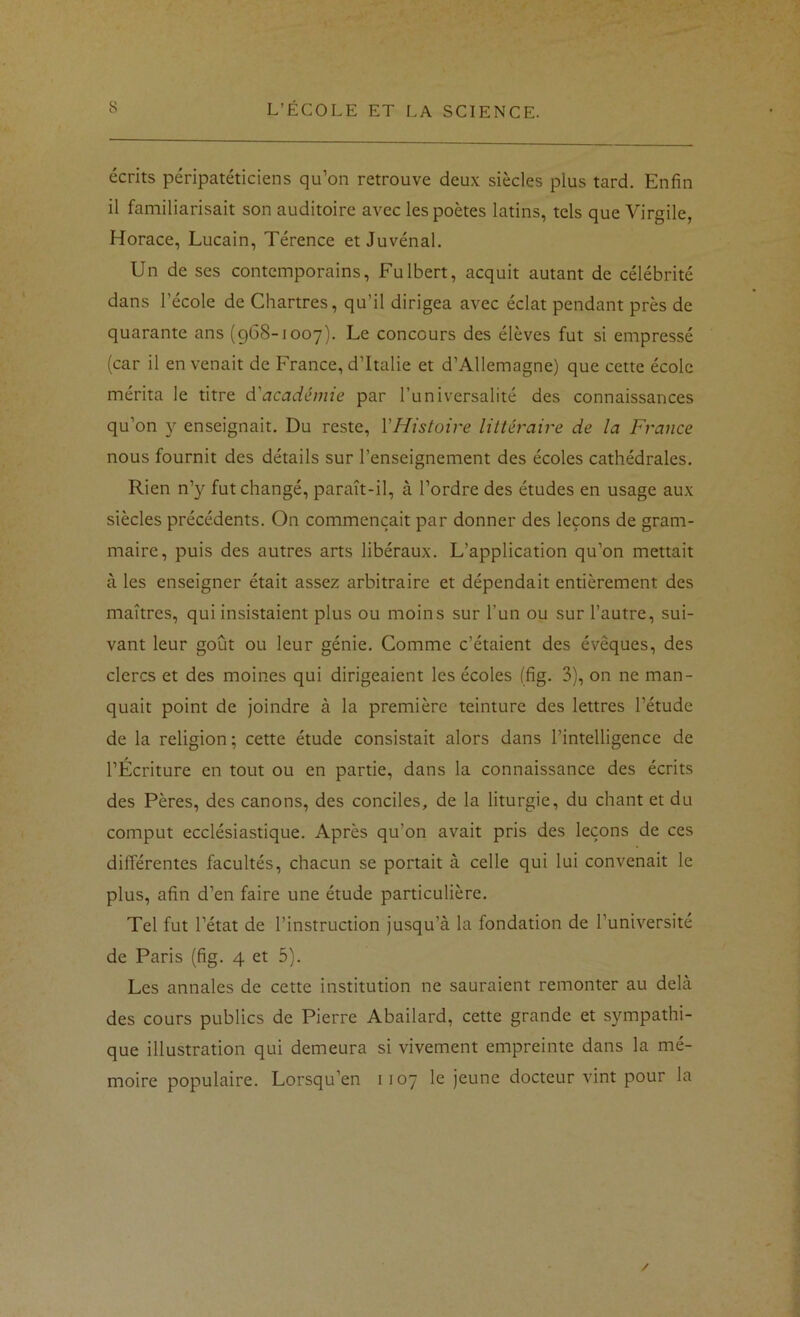 écrits péripatéticiens qu’on retrouve deux siècles plus tard. Enfin il familiarisait son auditoire avec les poètes latins, tels que Virgile, Horace, Lucain, Térence et Juvénal. Un de ses contemporains, Fulbert, acquit autant de célébrité dans l’école de Chartres, qu’il dirigea avec éclat pendant près de quarante ans (968-1007). Le concours des élèves fut si empressé (car il en venait de France, d’Italie et d’Allemagne) que cette école mérita le titre d'académie par l’universalité des connaissances qu’on y enseignait. Du reste, VHistoire littéraire de la France nous fournit des détails sur l’enseignement des écoles cathédrales. Rien n’}^ fut changé, paraît-il, à l’ordre des études en usage aux siècles précédents. On commençait par donner des leçons de gram- maire, puis des autres arts libéraux. L’application qu’on mettait à les enseigner était assez arbitraire et dépendait entièrement des maîtres, qui insistaient plus ou moins sur l’un ou sur l’autre, sui- vant leur goût ou leur génie. Comme c’étaient des évêques, des clercs et des moines qui dirigeaient les écoles (fig. 3), on ne man- quait point de joindre à la première teinture des lettres l’étude de la religion; cette étude consistait alors dans l’intelligence de l’Écriture en tout ou en partie, dans la connaissance des écrits des Pères, des canons, des conciles, de la liturgie, du chant et du comprit ecclésiastique. Après qu’on avait pris des leçons de ces différentes facultés, chacun se portait à celle qui lui convenait le plus, afin d’en faire une étude particulière. Tel fut l’état de l’instruction jusqu’à la fondation de l’université de Paris (fig. 4 et 5). Les annales de cette institution ne sauraient remonter au delà des cours publics de Pierre Abailard, cette grande et sympathi- que illustration qui demeura si vivement empreinte dans la mé- moire populaire. Lorsqu’on 1107 le jeune docteur vint pour la /