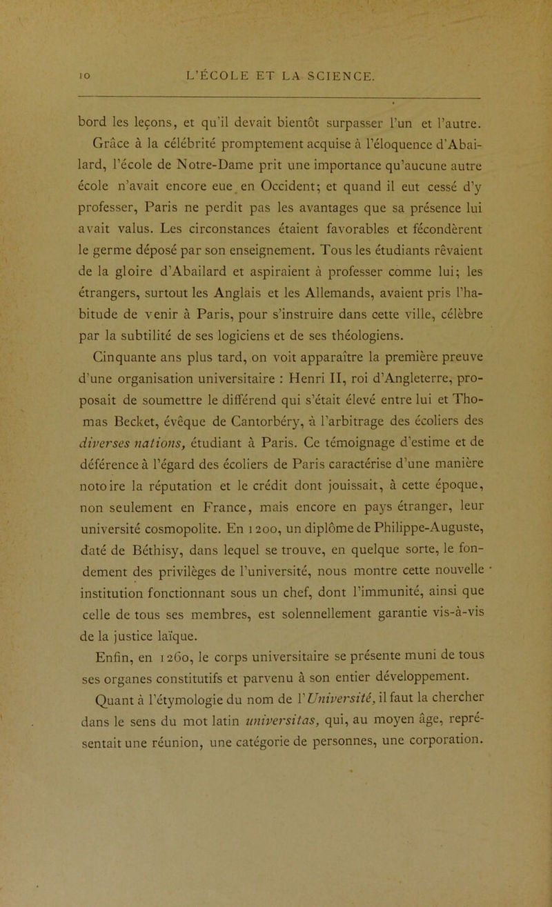bord les leçons, et qu’il devait bientôt surpasser l’un et l’autre. Grâce à la célébrité promptement acquise à l’éloquence d’Abai- lard, l’école de Notre-Dame prit une importance qu’aucune autre école n’avait encore eue_ en Occident; et quand il eut cessé d’y professer, Paris ne perdit pas les avantages que sa présence lui avait valus. Les circonstances étaient favorables et fécondèrent le germe déposé par son enseignement. Tous les étudiants rêvaient de la gloire d’Abailard et aspiraient à professer comme lui; les étrangers, surtout les Anglais et les Allemands, avaient pris l’ha- bitude de venir à Paris, pour s’instruire dans cette ville, célèbre par la subtilité de ses logiciens et de ses théologiens. Cinquante ans plus tard, on voit apparaître la première preuve d’une organisation universitaire : Henri II, roi d’Angleterre, pro- posait de soumettre le différend qui s’était élevé entre lui et Tho- mas Becket, évêque de Cantorbéry, à l’arbitrage des écoliers des diverses nations, étudiant à Paris. Ce témoignage d’estime et de déférence à l’égard des écoliers de Paris caractérise d’une manière notoire la réputation et le crédit dont jouissait, à cette époque, non seulement en France, mais encore en pays étranger, leur université cosmopolite. En 1200, un diplôme de Philippe-Auguste, daté de Béthisy, dans lequel se trouve, en quelque sorte, le fon- dement des privilèges de l’université, nous montre cette nouvelle institution fonctionnant sous un chef, dont l’immunité, ainsi que celle de tous ses membres, est solennellement garantie vis-à-vis de la justice laïque. Enfin, en 1260, le corps universitaire se présente muni de tous ses organes constitutifs et parvenu à son entier développement. Quant à l’étymologie du nom de V Université, il faut la chercher dans le sens du mot latin umversitas, qui, au moyen âge, repré- sentait une réunion, une catégorie de personnes, une corporation.