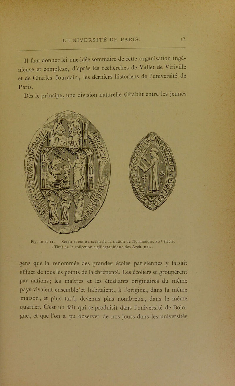 Il faut donner ici une idée sommaire de cette organisation ingé- nieuse et complexe, d’après les recherches de Vallet de Viriville et de Charles Jourdain, les derniers historiens de l’université de Paris. Dès le principe, une division naturelle s’établit entre les jeunes Fig. 10 et II. — Sceau et contre-sceau de la nation de Normandie, xiv' siècle. (Tirés de la collection sigillographique des Arch. nat. ) gens que la renommée des grandes écoles parisiennes y faisait affluer de tous les points de la chrétienté. Les écoliers se groupèrent par nations; les maîtres et les étudiants originaires du même pays vivaient ensemble‘et habitaient, à l’origine, dans la même maison, et plus tard, devenus plus nombreux, dans le même quartier. C’est un fait qui se produisit dans l’université de Bolo- gne, et que l’on a pu observer de nos jours dans les universités