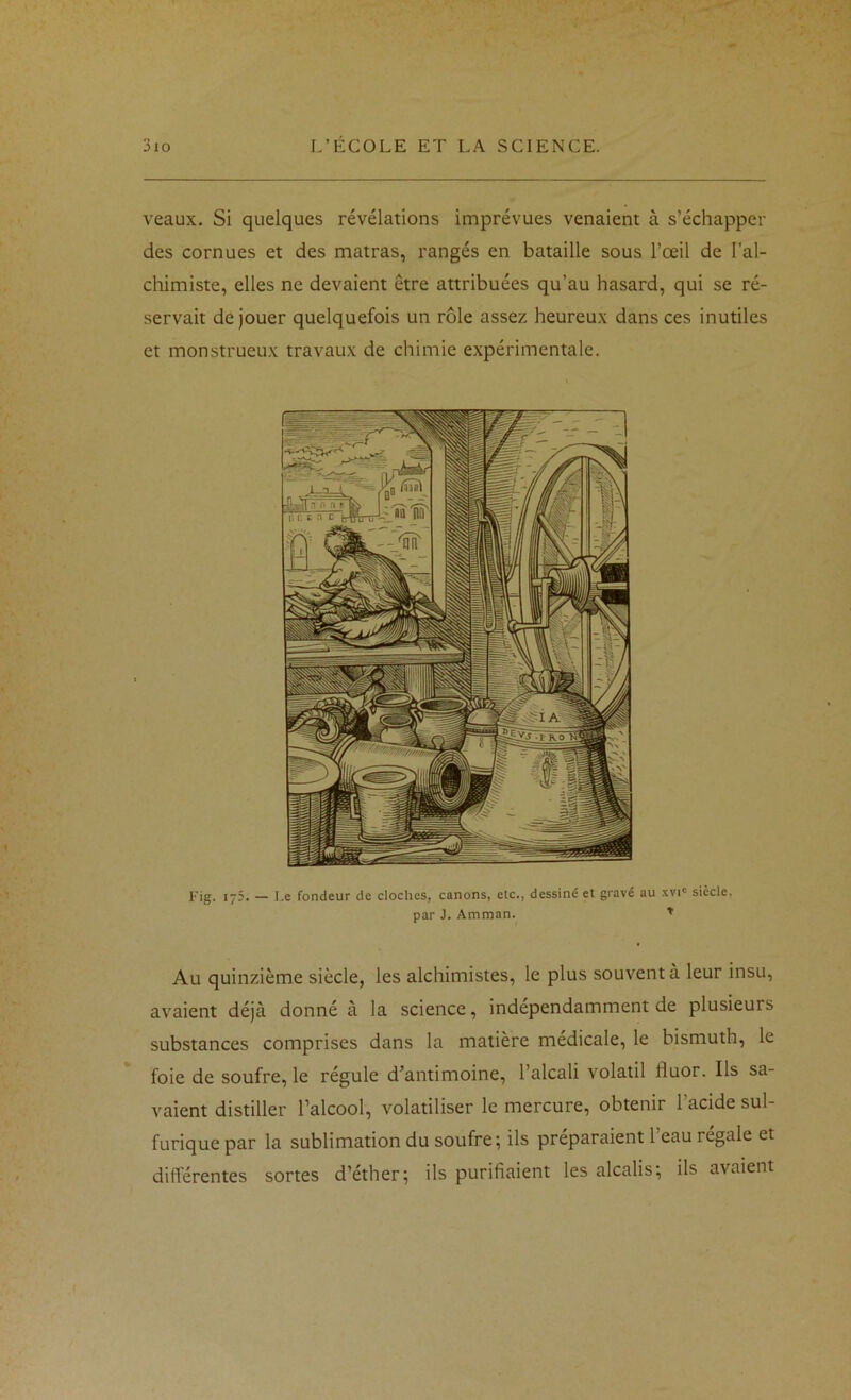 veaux. Si quelques révélations imprévues venaient à s’échapper des cornues et des matras, rangés en bataille sous l’œil de l’al- chimiste, elles ne devaient être attribuées qu’au hasard, qui se ré- servait de jouer quelquefois un rôle assez heureux dans ces inutiles et monstrueux travaux de chimie expérimentale. Fig. 175. — I.e fondeur de cloches, canons, etc., dessiné et gravé au .vvi' siècle. par J. Amman. ^ Au quinzième siècle, les alchimistes, le plus souvent à leur insu, avaient déjà donné à la science, indépendamment de plusieurs substances comprises dans la matière médicale, le bismuth, le foie de soufre, le régule d’antimoine, l’alcali volatil fluor. Ils sa- vaient distiller l’alcool, volatiliser le mercure, obtenir l’acide sul- furique par la sublimation du soufre; ils préparaient l’eau régale et différentes sortes d’éther; ils purifiaient les alcalis; ils avaient