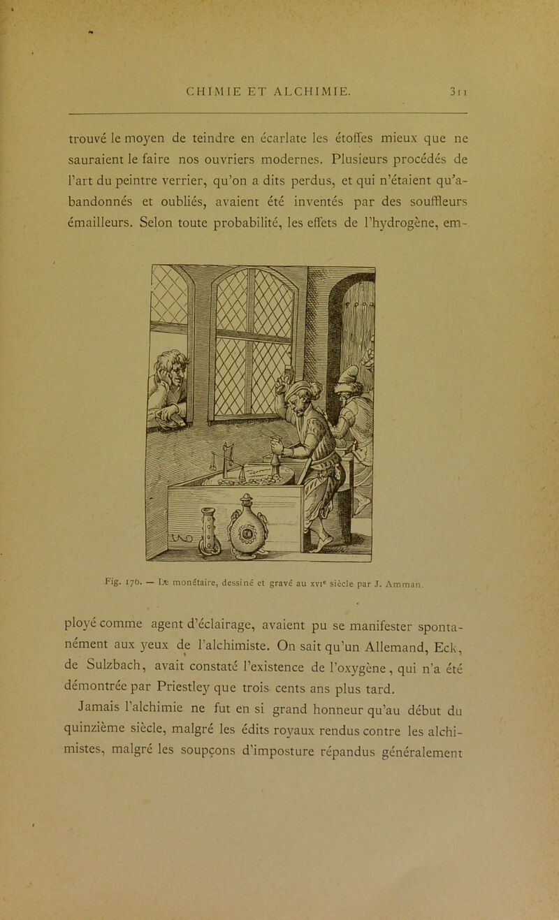 trouvé le moyen de teindre en écarlate les étoffes mieux que ne sauraient le faire nos ouvriers modernes. Plusieurs procédés de l’art du peintre verrier, qu’on a dits perdus, et qui n’étaient qu’a- bandonnés et oubliés, avaient été inventés par des souffleurs émailleurs. Selon toute probabilité, les effets de l’hydrogène, em- Fig. 17O. — Lv monétaire, dessiné et gravé au xvi' siècle par J. Amman. ployé comme agent d’éclairage, avaient pu se manifester sponta- nément aux yeux de l’alchimiste. On sait qu’un Allemand, Eck, de Sulzbach, avait constaté l’existence de l’oxygène, qui n’a été démontrée par Priestley que trois cents ans plus tard. Jamais l’alchimie ne fut en si grand honneur qu’au début du quinzième siècle, malgré les édits ro}taux rendus contre les alchi- mistes, malgré les soupçons d’imposture répandus généralement