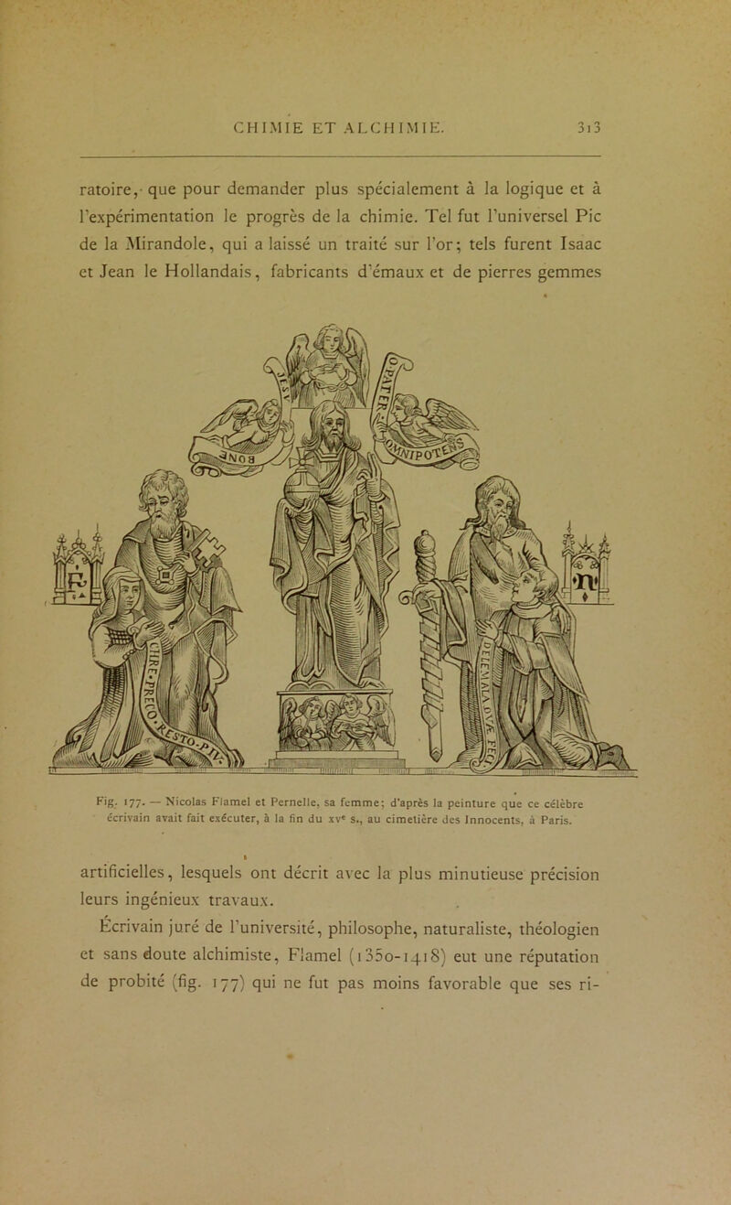 ratoire,- que pour demander plus spécialement à la logique et à l’expérimentation le progrès de la chimie. Tel fut l’universel Pic de la Mirandole, qui a laissé un traité sur l’or; tels furent Isaac et Jean le Hollandais, fabricants d’émaux et de pierres gemmes '77- — Nicolas Flamel et Pernelle, sa femme; d’après la peinture que ce célèbre écrivain avait fait exécuter, à la fin du xv' s., au cimetière des Innocents, à Paris. artificielles, lesquels ont décrit avec la plus minutieuse précision leurs ingénieux travaux. Écrivain juré de l’université, philosophe, naturaliste, théologien et sans doute alchimiste, Flamel (iSSo-iqiS) eut une réputation de probité (fig. 177) qui ne fut pas moins favorable que ses ri-