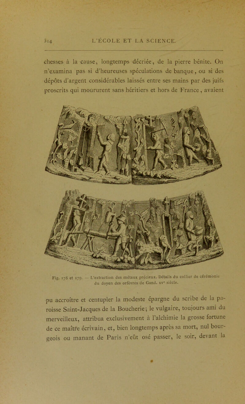 chesses à la cause, longtemps décriée, de la pierre bénite. On n’examina pas si d’heureuses spéculations de banque, ou si des dépôts d’argent considérables laissés entre ses mains par des juifs proscrits qui moururent sans héritiers et hors de France , avaient Fig. 178 et 179. — L’extraction des métaux précieux. Détails du collier de cérémonie du doyen des orfèvres de Gand. xv“ siècle. pu accroître et centupler la modeste épargne du scribe de la pa- roisse Saint-Jacques de la Boucherie’, le vulgaire, toujours ami du merveilleux, attribua exclusivement à l’alchimie la grosse fortune de ce maître écrivain, et, bien longtemps après sa mort, nul bour- geois ou manant de Paris n’eût osé passer, le soir, devant la