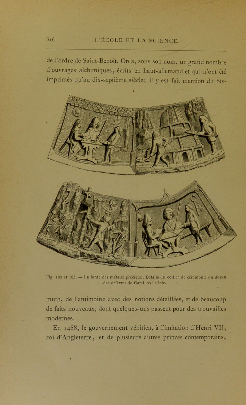 de l’ordre de Saint-Benoît. On a, sous son nom, un grand nombre d’ouvrages alchimiques, écrits en haut-allemand et qui n’ont été imprimés qu’au dix-septième siècle; il y est fait mention du bis- Fig. 1S2 et i83. — La fonte des métaux précieux. Détails du collier de cérémonie du doyen des orfèvres de Gand. xv siècle. muth, de l’antimoine avec des notions détaillées, et de beaucoup de faits nouveaux, dont quelques-uns passent pour des trouvailles modernes. En 1488, le gouvernement vénitien, à l’imitation d’Henri VII, roi d’Angleterre, et de plusieurs autres princes contemporains.