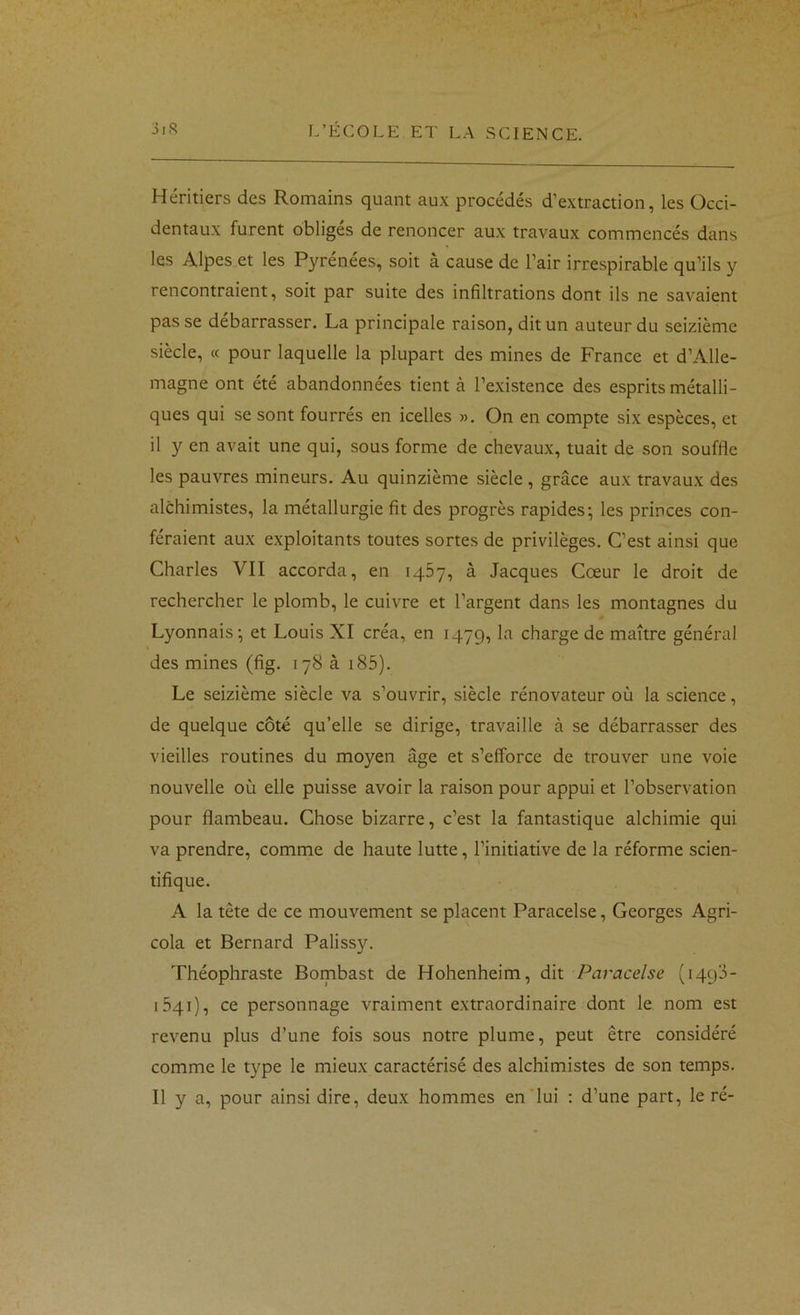 Héritiers des Romains quant aux procédés d’extraction, les Occi- dentaux furent obliges de renoncer aux travaux commencés dans les Alpes et les Pyrénées, soit à cause de l’air irrespirable qu’ils y rencontraient, soit par suite des infiltrations dont ils ne savaient passe débarrasser. La principale raison, dit un auteur du seizième siècle, « pour laquelle la plupart des mines de France et d’Alle- magne ont été abandonnées tient à l’existence des esprits métalli- ques qui se sont fourrés en icelles ». On en compte six espèces, et il y en avait une qui, sous forme de chevaux, tuait de son souffle les pauvres mineurs. Au quinzième siècle, grâce aux travaux des alchimistes, la métallurgie fit des progrès rapides; les princes con- féraient aux exploitants toutes sortes de privilèges. C’est ainsi que Charles VII accorda, en 1467, à Jacques Cœur le droit de rechercher le plomb, le cuivre et l’argent dans les montagnes du Lyonnais; et Louis XI créa, en 1479, la charge de maître général des mines (fig. 178 à i85). Le seizième siècle va s’ouvrir, siècle rénovateur où la science, de quelque côté qu’elle se dirige, travaille à se débarrasser des vieilles routines du moyen âge et s’efforce de trouver une voie nouvelle où elle puisse avoir la raison pour appui et l’observation pour flambeau. Chose bizarre, c’est la fantastique alchimie qui va prendre, comme de haute lutte, l’initiative de la réforme scien- tifique. A la tête de ce mouvement se placent Paracelse, Georges Agri- cola et Bernard Palissy. Théophraste Bombast de Hohenheim, dit Paracelse (iqqJ- iSqi), ce personnage vraiment extraordinaire dont le nom est revenu plus d’une fois sous notre plume, peut être considéré comme le type le mieux caractérisé des alchimistes de son temps. Il y a, pour ainsi dire, deux hommes en lui : d’une part, le ré-