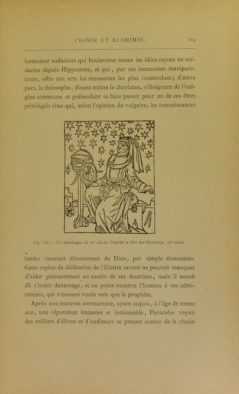 formateur audacieux qui bouleverse toutes les idées reçues en mé- decine depuis Hippocrate, et qui, par ses incessantes manipula- tions, offre aux arts les ressources les plus inattendues', d’autre part, le théosophe, disons même le charlatan, s’éloignant de l’exé- gèse commune et prétendant se faire passer pour un de ces êtres privilégiés chez qui, selon l’opinion du vulgaire, les connaissances Fig. i86. — Un astrologue au .kv' siècle. D’après la Mer des Hystoires. xv' siècle. innées venaient directement de Dieu, par simple émanation. Gette espèce de déification de l’illustre savant ne pouvait manquer d’aider puissamment au succès de ses doctrines, mais il aurait dû s’isoler davantage, et ne point montrer l’homme à ses admi- rateurs, qui n’eussent voulu voir que le prophète. Après une jeunesse aventureuse, ayant acquis, à l’âge de trente ans, une réputation immense et incontestée, Paracelse voyait des milliers d’élèves et'd’auditeurs se presser autour de la chaire