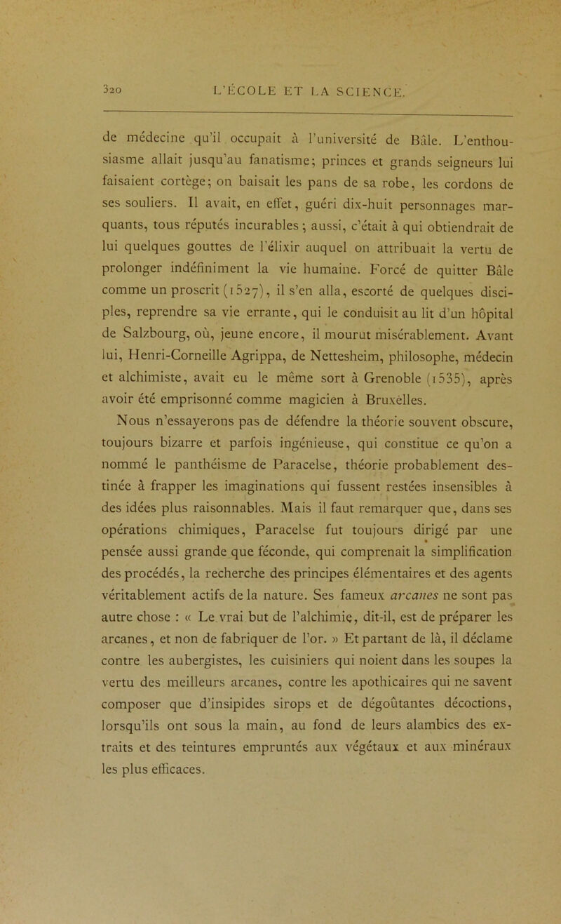 de médecine qu’il occupait à l’université de Bàle. L’enthou- siasme allait jusqu’au fanatisme; princes et grands seigneurs lui faisaient cortège; on baisait les pans de sa robe, les cordons de ses souliers. Il avait, en effet, guéri dix-huit personnages mar- quants, tous réputés incurables ; aussi, c’était à qui obtiendrait de lui quelques gouttes de l’élixir auquel on attribuait la vertu de prolonger indéfiniment la vie humaine. Forcé de quitter Bâle comme un proscrit (1627), il s’en alla, escorté de quelques disci- ples, reprendre sa vie errante, qui le conduisit au lit d’un hôpital de Salzbourg, où, jeune encore, il mourut misérablement. Avant lui, Henri-Corneille Agrippa, de Nettesheim, philosophe, médecin et alchimiste, avait eu le même sort à Grenoble (i535), après avoir été emprisonné comme magicien à Bruxelles. Nous n’essayerons pas de défendre la théorie souvent obscure, toujours bizarre et parfois ingénieuse, qui constitue ce qu’on a nommé le panthéisme de Paracelse, théorie probablement des- tinée à frapper les imaginations qui fussent restées insensibles à des idées plus raisonnables. Mais il faut remarquer que, dans ses opérations chimiques, Paracelse fut toujours dirigé par une pensée aussi grande que féconde, qui comprenait la simplification des procédés, la recherche des principes élémentaires et des agents véritablement actifs de la nature. Ses fameux arcanes ne sont pas autre chose : « Le vrai but de l’alchimie, dit-il, est de préparer les arcanes, et non de fabriquer de l’or. » Et partant de là, il déclame contre les aubergistes, les cuisiniers qui noient dans les soupes la vertu des meilleurs arcanes, contre les apothicaires qui ne savent composer que d’insipides sirops et de dégoûtantes décoctions, lorsqu’ils ont sous la main, au fond de leurs alambics des ex- traits et des teintures empruntés aux végétaux et aux minéraux les plus efficaces.