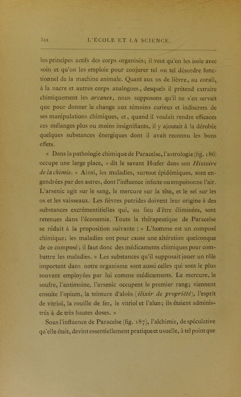 les principes actifs des corps organisés; il veut qu’on les isole avec soin et qu’on les emploie pour conjurer tel ou tel désordre fonc- tionnel de la machine animale. Quant aux os de lièvre, au corail, à la nacre et autres corps analogues, desquels il prétend extraire chimiquement les arcanes, nous supposons qu’il ne s’en servait que pour donner le change aux témoins curieux et indiscrets de ses manipulations chimiques, et, quand il voulait rendre efficaces ces mélanges plus ou moins insignifiants, il y ajoutait à la dérobée quelques substances énergiques dont il avait reconnu les bons effets. rt Dans la pathologie chimique de Paracelse, l’astrologie (fig. 186) occupe une large place, » dit le savant Hœfer dans son Histoire de la chimie. « Ainsi, les maladies, surtout épidémiques, sont en- gendrées par des astres, dont l’influence infecte ou empoisonne l’air. L’arsenic agit sur le sang, le mercure sur la tête, et le sel sur les os et les vaisseaux. Les fièvres putrides doivent leur origine à des substances excrémentitielles qui, au lieu d’être éliminées, sont retenues dans l’économie. Toute la thérapeutique de Paracelse se réduit à la proposition suivante : « L’homme est un composé chimique; les maladies ont pour cause une altération quelconque de ce composé; il faut donc des médicaments chimiques pour com- battre les maladies. » Les substances qu’il supposait jouer un rôle important dans notre organisme sont aussi celles qui sont le plus souvent employées par lui comme médicaments. Le mercure, le soufre, l’antimoine, l’arsenic occupent le premier rang; viennent ensuite l’opium, la teinture d’aloès [élixir de propriété).! l’esprit de vitriol, la rouille de fer, le vitriol et l’alun; ils étaient adminis- trés à de très hautes doses. » Sous l’influence de Paracelse (fig. 187), l’alchimie, de spéculative qu’elle était, devint essentiellement pratique et usuelle, à tel point que