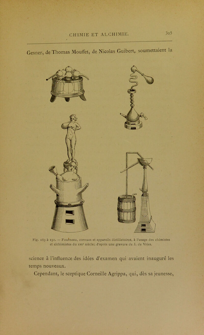 Gesner, de Thomas Mouffet, de Nicolas Guibert, soumettaient la Fig. 189 à 192. — Foufneau, cornues et appareils distillatoires, à l’usage des chimistes et alchimistes du xvi” siècle; d'après une gravure de J. de Vries. science à l’influence des idées d’examen qui avaient inauguré les temps nouveaux. Cependant, le sceptique Corneille Agrippa, qui, dès sa jeunesse,