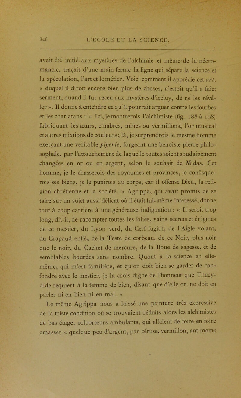 avait été initié, aux mystères de l’alchimie et même de la nécro- mancie, traçait d’une main ferme la ligne qui sépare la science et la spéculation, l’art et le métier. Voici comment il apprécie cet art, <c duquel il diroit encore bien plus de choses, n’estoit qu’il a faict serment, quand il fut receu aux mystères d’iceluy, de ne les révé- ler ». Il donne à entendre ce qu’îl pourrait arguer contre les fourbes et les charlatans ; « Ici, je montrerois l’alchimiste (fig. i88à 198) fabriquant les azurs, cinabres, mines ou vermillons, l’or musical et autres mixtions de couleurs ; là, je surprendrois le mesme homme exerçant une véritable piperie, forgeant une benoiste pierre philo- sophale, par l’attouchement de laquelle toutes soient soudainement changées en or ou en argent, selon le souhait de Midas. Cet homme, je le chasserois des royaumes et provinces, je confisque- rois ses biens, je le punirois au corps, car il offense Dieu, la reli- gion chrétienne et la société. » Agrippa, qui avait promis de se taire sur un sujet aussi délicat où il était lui-même intéressé, donne tout à coup carrière à une généreuse indignation : « Il seroit trop long, dit-il, de racompter toutes les folies, vains secrets et énigmes de ce mestier, du Lyon verd, du Cerf fugitif, de l’Aigle volant, du Crapaud enflé, de la Teste de corbeau, de ce Noir, plus noir que le noir, du Cachet de mercure, de la Boue de sagesse, et de semblables bourdes sans nombre. Quant à la science en elle- même, qui m’est familière, et qu’on doit bien se garder de con- fondre avec le mestier, je la crois digne de l’honneur que Thuc}'^- dide requiert à la femme de bien, disant que d’elle on ne doit en parler ni en bien ni en mal. » Le même Agrippa nous a laissé une peinture très expressive de la triste condition où se trouvaient réduits alors les alchimistes de bas étage, colporteurs ambulants, qui allaient de foire en foire amasser « quelque peu d’argent, par céruse, vermillon, antimoine