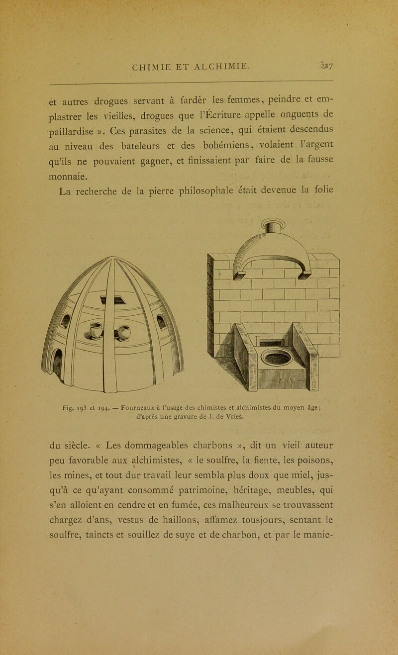 et autres drogues servant à farder les femmes, peindre et em- plastrer les vieilles, drogues que l’Écriture appelle onguents de paillardise ». Ces parasites de la science, qui étaient descendus au niveau des bateleurs et des bohémiens, volaient l’argent qu’ils ne pouvaient gagner, et finissaient par faire de la fausse monnaie. - La recherche de la pierre philosophale était devenue la folie Fig. 193 et 194. — Fourneaux à l’usage des chimistes et alchimistes du moyen âge; d’apres une gravure de J. de Vries. du siècle. « Les dommageables charbons », dit un vieil auteur peu favorable aux alchimistes, « le soulfre, la fiente, les poisons, les mines, et tout dur travail leur sembla plus doux que miel, jus- qu’à ce qu’ayant consommé patrimoine, héritage, meubles, qui s’en alloient en cendre et en fumée, ces malheureux se trouvassent chargez d’ans, vestus de haillons, affamez tousjours, sentant le soulfre, taincts et souillez de suye et de charbon, et par le manie-