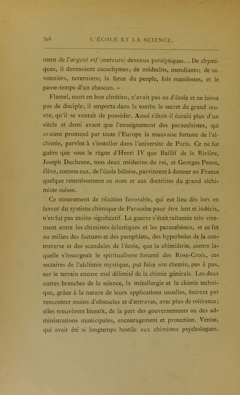 ment de l’argent (mercure) devenus paralytiques... De chymi- ques, il devenoient cacochymes; de médecins, mendiants; de sa- vonniers, taverniers; la farce du peuple, fols manifestes, et le passe-temps d’un chascun. » Flamel, mort en bon chrétien, n’avait pas eu d’école et ne laissa pas de disciple; il emporta dans la tombe le secret du grand œu- vre, qu’il se vantait de posséder. Aussi s’était-il écoulé plus d’un siècle et demi avant que l’enseignement des paracelsistes, qui avaient promené par toute l’Europe la mauvaise fortune de l’al- chimie, parvînt à s’installer dans l’université de Paris. Ce ne fut guère que sous le règne d’Henri IV que Baillif de la Rivière, Joseph Duchesne, tous deux médecins du roi, et Georges Penot, élève, comme eux, de l’école bâloise, parvinrent à donner en France quelque retentissement au nom et aux doctrines du grand alchi- miste suisse. Ce mouvement de réaction favorable, qui eut lieu dès lors en faveur du système chimique de Paracelse pour être lent et indécis, n’en fut pas moins significatif. La guerre s’était rallumée très vive- ment entre les chimistes éclectiques et les paracelsistes, et ce fut au milieu des factums et des pamphlets, des hyperboles de la con- troverse et des scandales de l’école, que la chimiâtrie, contre la- quelle s’insurgeait le spiritualisme forcené des Rose-Croix, ces sectaires de l’alchimie mystique, put faire son chemin, pas à pas, sur le terrain encore mal délimité de la chimie générale. Les deux autres branches de la science, la métallurgie et la chimie techni- que, grâce à la nature de leurs applications usuelles, finirent par rencontrer moins d’obstacles et d’entraves, avec plus de tolérance; elles trouvèrent bientôt, de la part des gouvernements ou des ad- ministrations municipales, encouragement et protection. Venise, qui avait été si longtemps hostile aux chimistes psychologues,
