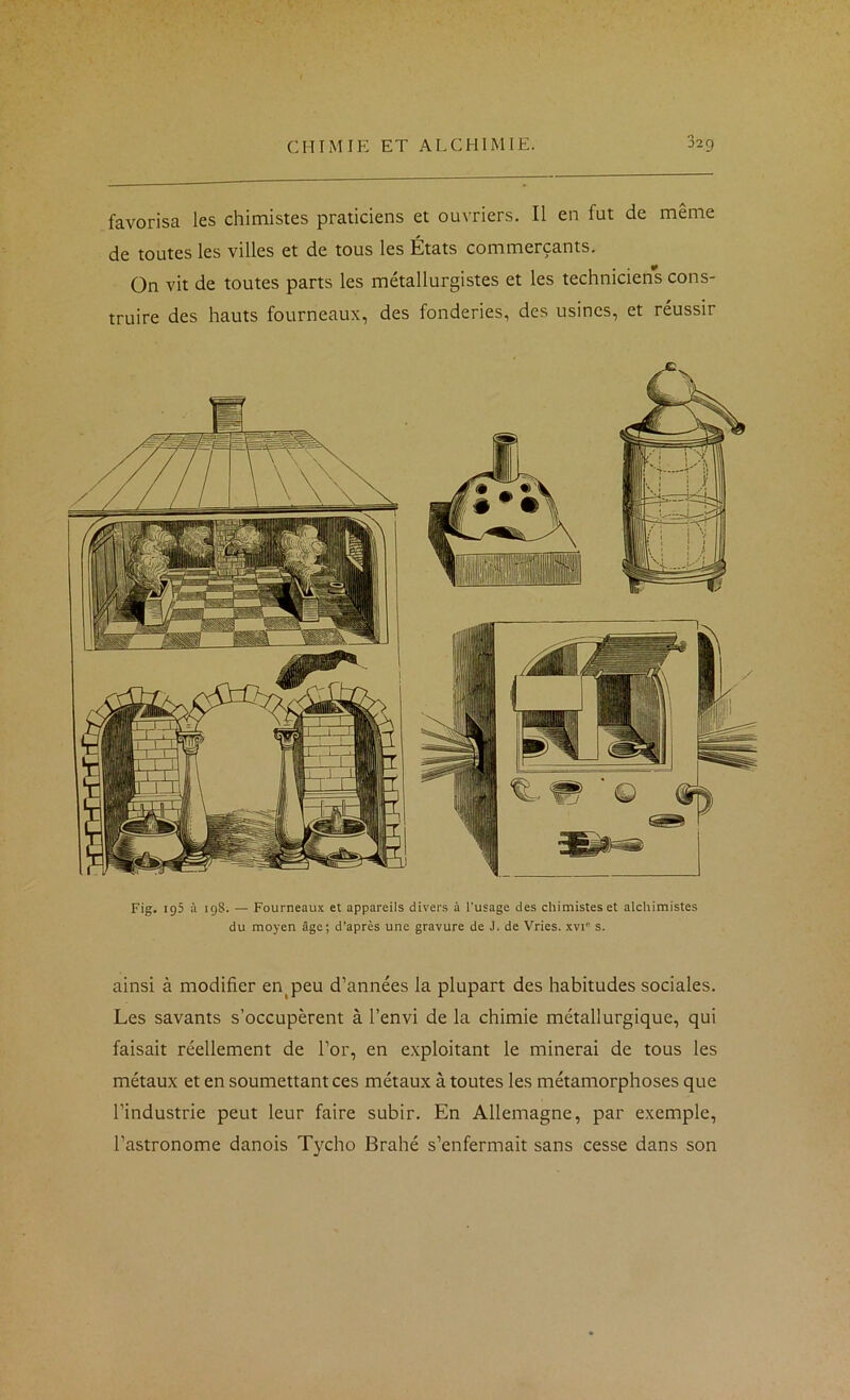 favorisa les chimistes praticiens et ouvriers. Il en fut de même de toutes les villes et de tous les États commerçants. On vit de toutes parts les métallurgistes et les techniciens cons- truire des hauts fourneaux, des fonderies, des usines, et réussir Fig. 195 à 198. — Fourneaux et appareils divers à l'usage des chimistes et alchimistes du moyen âge; d’après une gravure de J. de Vries. xvi'’ s. ainsi à modifier en^peu d’années la plupart des habitudes sociales. Les savants s’occupèrent à l’envi de la chimie métallurgique, qui faisait réellement de l’or, en exploitant le minerai de tous les métaux et en soumettant ces métaux à toutes les métamorphoses que l’industrie peut leur faire subir. En Allemagne, par exemple, l’astronome danois T}xho Brahé s’enfermait sans cesse dans son