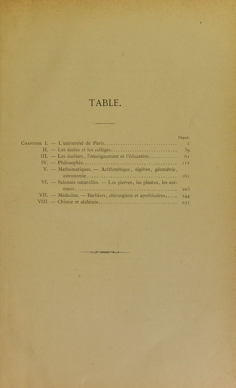 TABLE. Pages. Chapitre I. — L’université de Paris i II. — Les écoles et les collèges 39 III. — Les écoliers, l’enseignement et l’éducation 61 IV. — Philosophie 111 V. — Mathématiques. — Arithmétique, algèbre, géométrie, astrononiie 161 VI. — Sciences naturelles. — Les pierres, les plantes, les ani- maux 2o3 VIL — Médecine. — Barbiers, chirurgiens et apothicaires 244 VIII. — Chimie et alchimie 291