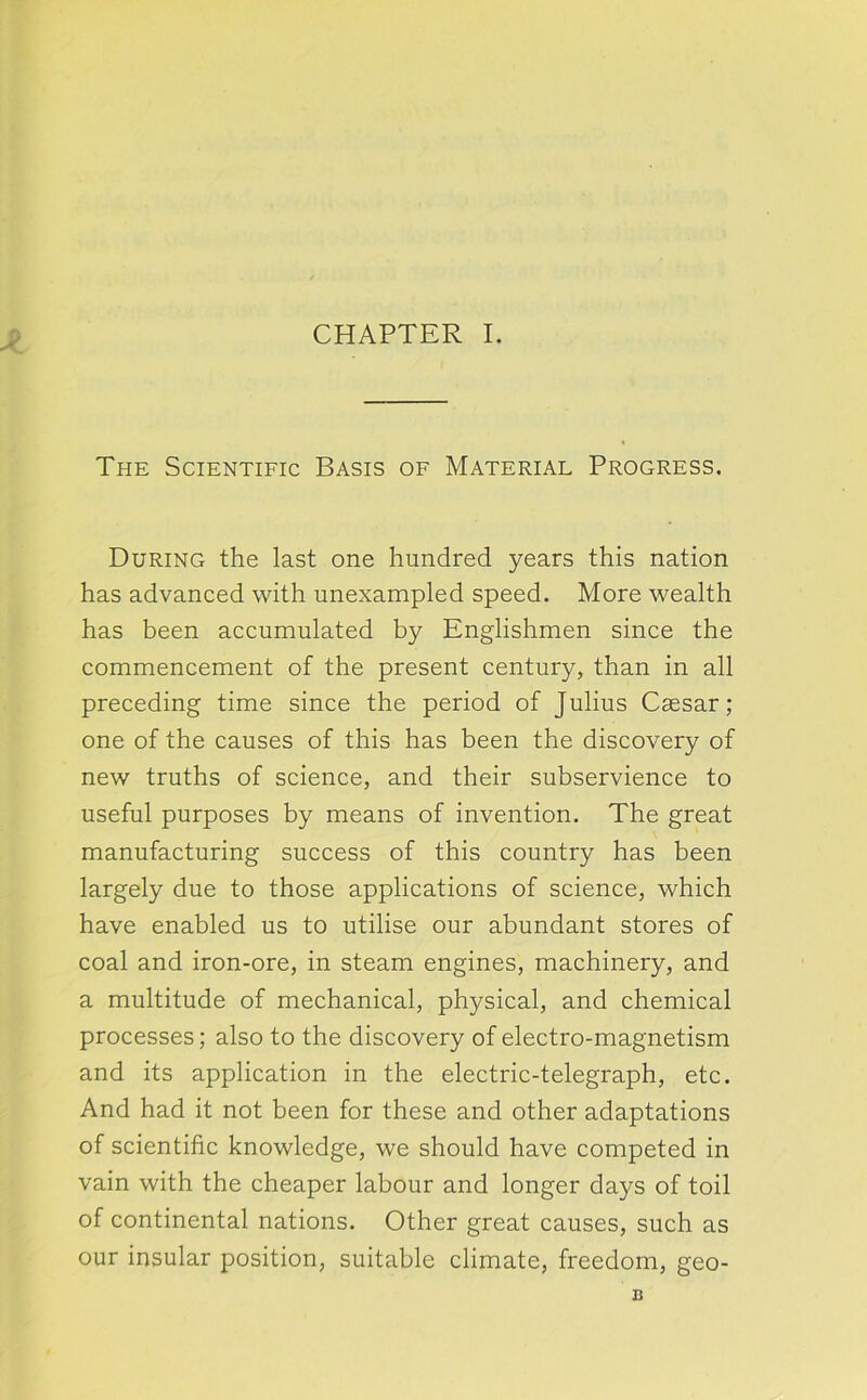 The Scientific Basis of Material Progress. During the last one hundred years this nation has advanced with unexampled speed. More wealth has been accumulated by Englishmen since the commencement of the present century, than in all preceding time since the period of Julius Caesar; one of the causes of this has been the discovery of new truths of science, and their subservience to useful purposes by means of invention. The great manufacturing success of this country has been largely due to those applications of science, which have enabled us to utilise our abundant stores of coal and iron-ore, in steam engines, machinery, and a multitude of mechanical, physical, and chemical processes; also to the discovery of electro-magnetism and its application in the electric-telegraph, etc. And had it not been for these and other adaptations of scientific knowledge, we should have competed in vain with the cheaper labour and longer days of toil of continental nations. Other great causes, such as our insular position, suitable climate, freedom, geo-