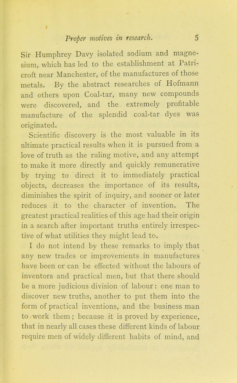 Sir Humphrey Davy isolated sodium and magne- sium, which has led to the establishment at Patri- croft near Manchester, of the manufactures of those metals. By the abstract researches of Hofmann and others upon Coal-tar, many new compounds were discovered, and the extremely profitable manufacture of the splendid coal-tar dyes was originated. Scientific discovery is the most valuable in its ultimate practical results when it is pursued from a love of truth as the ruling motive, and any attempt to make it more directly and quickly remunerative by trying to direct it to immediately practical objects, decreases the importance of its results, diminishes the spirit of inquiry, and sooner or later reduces it to the character of invention. The greatest practical realities of this age had their origin in a search after important truths entirely irrespec- tive of what utilities they might lead to. I do not intend by these remarks to imply that any new trades or improvements in manufactures have been or can be effected without the labours of inventors and practical men, but that there should be a more judicious division of labour: one man to discover new truths, another to put them into the form of practical inventions, and the business man to work them; because it is proved by experience, that in nearly all cases these different kinds of labour require men of widely different habits of mind, and