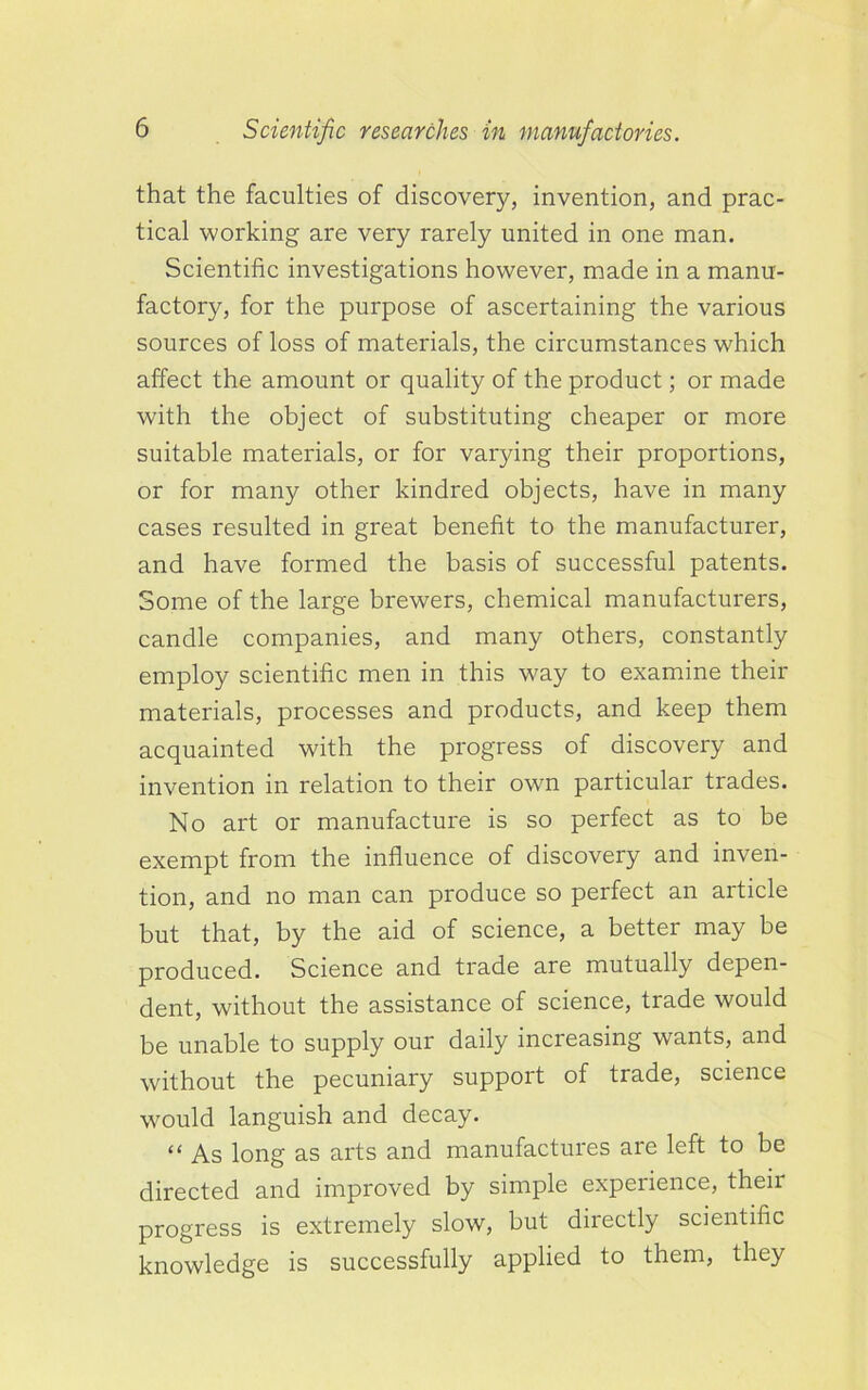 that the faculties of discovery, invention, and prac- tical working are very rarely united in one man. Scientific investigations however, made in a manu- factory, for the purpose of ascertaining the various sources of loss of materials, the circumstances which affect the amount or quality of the product; or made with the object of substituting cheaper or more suitable materials, or for varying their proportions, or for many other kindred objects, have in many cases resulted in great benefit to the manufacturer, and have formed the basis of successful patents. Some of the large brewers, chemical manufacturers, candle companies, and many others, constantly employ scientific men in this way to examine their materials, processes and products, and keep them acquainted with the progress of discovery and invention in relation to their own particular trades. No art or manufacture is so perfect as to be exempt from the influence of discovery and inven- tion, and no man can produce so perfect an article but that, by the aid of science, a better may be produced. Science and trade are mutually depen- dent, without the assistance of science, trade would be unable to supply our daily increasing wants, and without the pecuniary support of trade, science would languish and decay. “ As long as arts and manufactures are left to be directed and improved by simple expeiience, theii progress is extremely slow, but directly scientific knowledge is successfully applied to them, they