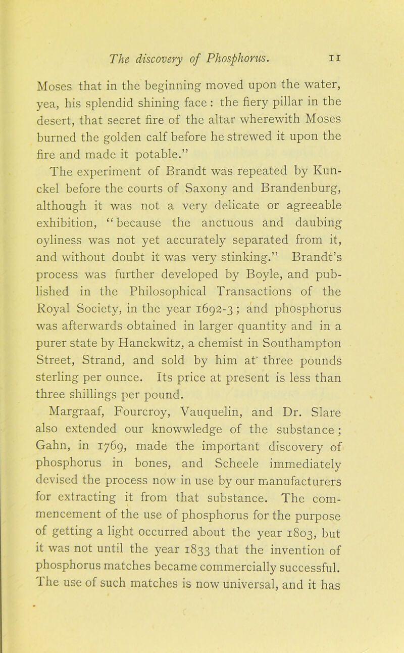 Moses that in the beginning moved upon the water, yea, his splendid shining face : the fiery pillar in the desert, that secret fire of the altar wherewith Moses burned the golden calf before he strewed it upon the fire and made it potable.” The experiment of Brandt was repeated by Kun- ckel before the courts of Saxony and Brandenburg, although it was not a very delicate or agreeable exhibition, “because the anctuous and daubing oyliness was not yet accurately separated from it, and without doubt it was very stinking.” Brandt’s process was further developed by Boyle, and pub- lished in the Philosophical Transactions of the Royal Society, in the year 1692-3 ; and phosphorus was afterwards obtained in larger quantity and in a purer state by Hanckwitz, a chemist in Southampton Street, Strand, and sold by him at' three pounds sterling per ounce. Its price at present is less than three shillings per pound. Margraaf, Fourcroy, Vauquelin, and Dr. Slare also extended our knowwledge of the substance ; Gahn, in 1769, made the important discovery of phosphorus in bones, and Scheele immediately devised the process now in use by our manufacturers for extracting it from that substance. The com- mencement of the use of phosphorus for the purpose of getting a light occurred about the year 1803, but it was not until the year 1833 that the invention of phosphorus matches became commercially successful. The use of such matches is now universal, and it has