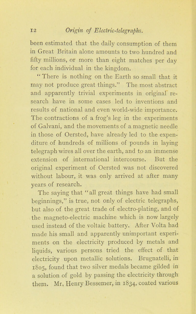 been estimated that the daily consumption of them in Great Britain alone amounts to two hundred and fifty millions, or more than eight matches per day for each individual in the kingdom. “ There is nothing on the Earth so small that it may not produce great things.” The most abstract and apparently trivial experiments in original re- search have in some cases led to inventions and results of national and even world-wide importance. The contractions of a frog’s leg in the experiments of Galvani, and the movements of a magnetic needle in those of Oersted, have already led to the expen- diture of hundreds of millions of pounds in laying telegraph wires all over the earth, and to an immense extension of international intercourse. But the original experiment of Oersted was not discovered without labour, it was only arrived at after many years of research. The saying that “all great things have had small beginnings,” is true, not only of electric telegraphs, but also of the great trade of electro-plating, and of the magneto-electric machine which is now largely used instead of the voltaic battery. After Volta had made his small and apparently unimportant experi- ments on the electricity produced by metals and liquids, various persons tried the effect of that electricity upon metallic solutions. Brugnatelli, in 1805, found that two silver medals became gilded in a solution of gold by passing the electricity through them. Mr, Henry Bessemer, in 1834, coated various