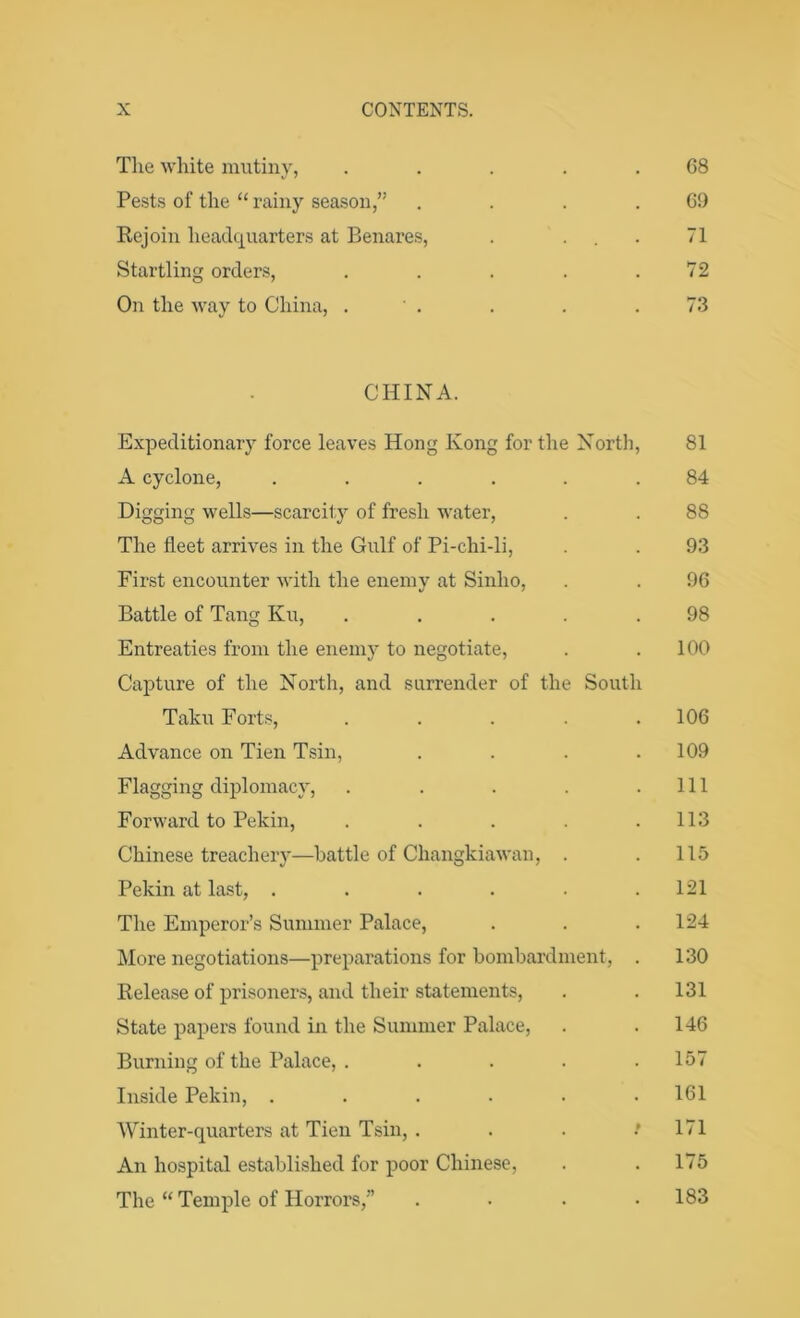 The white mutiny, . . . . .68 Pests of the “ rainy season,” . . . .69 Rejoin headquarters at Benares, . ... 71 Startling orders, . . . . .72 On the way to China, . . . . .73 CHINA. Expeditionary force leaves Hong Kong for the North, 81 A cyclone, ...... 84 Digging wells—scarcity of fresh water, . . 88 The fleet arrives in the Gulf of Pi-chi-li, . . 93 First encounter with the enemy at Sinlio, . . 96 Battle of Tang Ku, ..... 98 Entreaties from the enemy to negotiate, . .100 Capture of the North, and surrender of the South Taku Forts, . . . . .106 Advance on Tien Tsin, . . . .109 Flagging diplomacy, . . . . .111 Forward to Pekin, . . . . .113 Chinese treachery—battle of Changkiawan, . . 115 Pekin at last, ...... 121 The Emperor’s Summer Palace, . . . 124 More negotiations—preparations for bombardment, . 130 Release of prisoners, and their statements, . . 131 State papers found in the Summer Palace, . . 146 Burning of the Palace, . . . . .157 Inside Pekin, ...... 161 Winter-quarters at Tien Tsin, . . . / 171 An hospital established for poor Chinese, . . 175 The “ Temple of Horrors,” .... 183