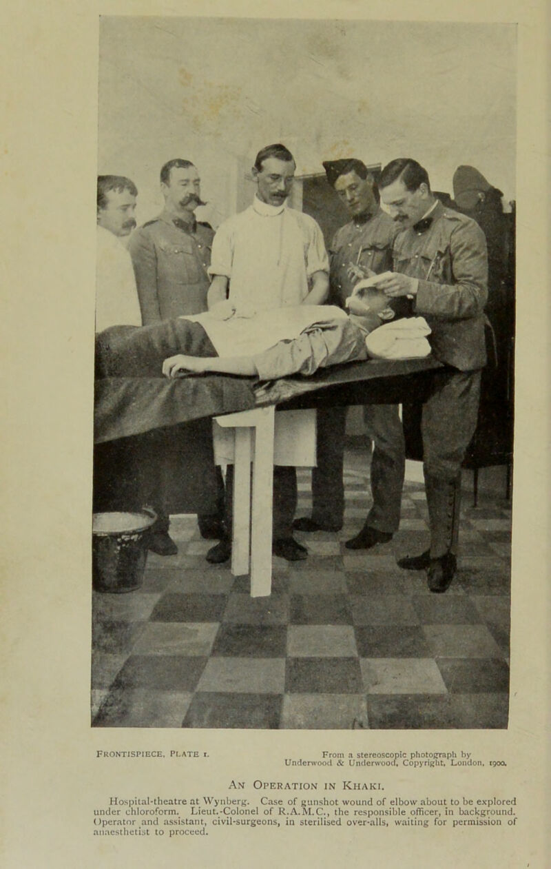 Frontispiece, Plate i. From a stereoscopic photojjraph by Underwood & Underwooci, Copyright, London, 1900. Am Operation in Khaki. Hospital-theatre at Wynberg. Case of gunshot wound of elbow about to be explored under chloroform.^ Lieut.-Colonel of R.A.^I.C., the responsible officer, in background. Operator and assistant, civil-surgeons, in sterilised over-alls, waiting for permission of anaesthetist to proceed.