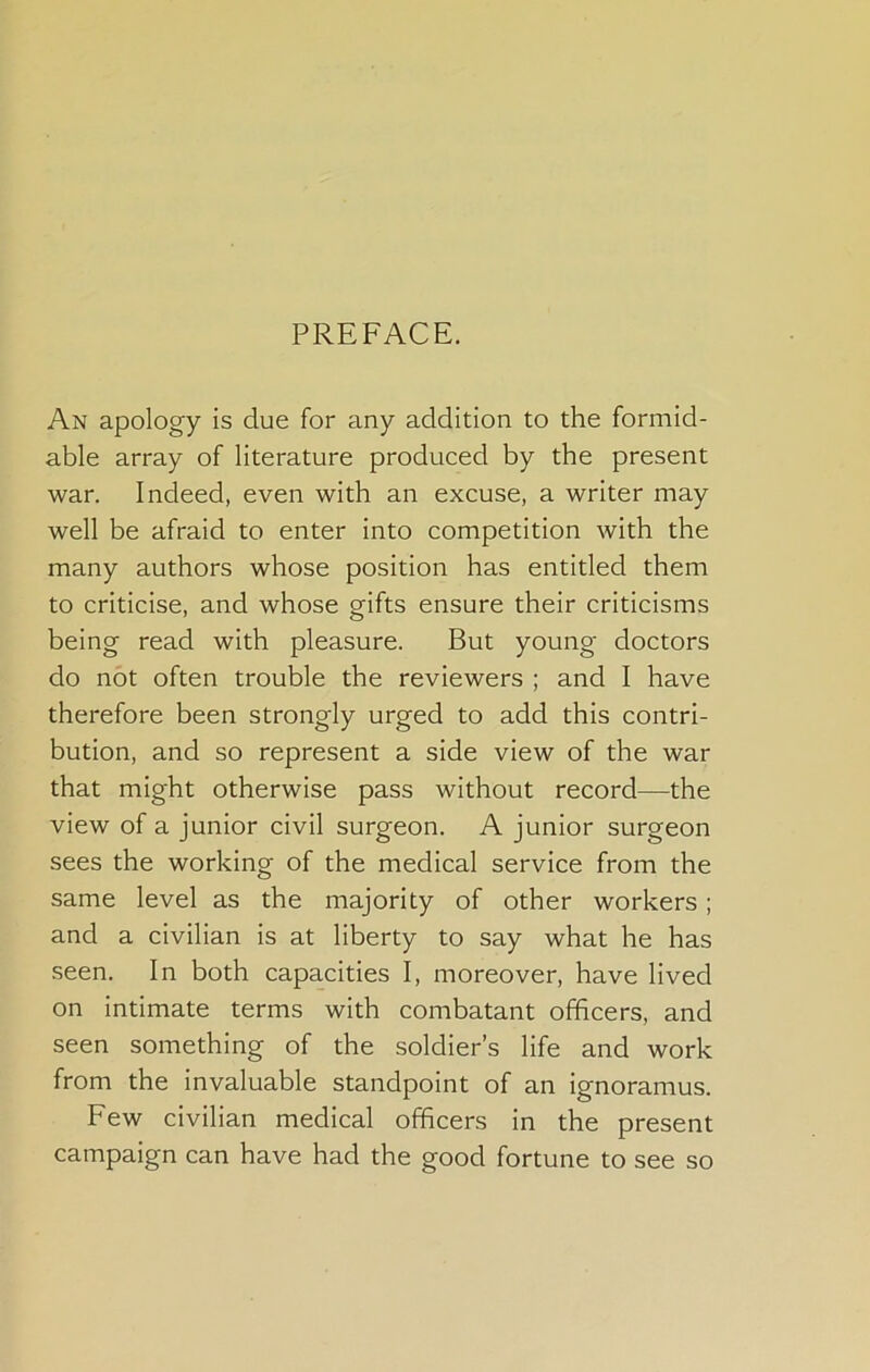 PREFACE. An apology is due for any addition to the formid- able array of literature produced by the present war. Indeed, even with an excuse, a writer may well be afraid to enter into competition with the many authors whose position has entitled them to criticise, and whose gifts ensure their criticisms being read with pleasure. But young doctors do not often trouble the reviewers ; and I have therefore been strongly urged to add this contri- bution, and so represent a side view of the war that might otherwise pass without record—the view of a junior civil surgeon. A junior surgeon sees the working of the medical service from the same level as the majority of other workers; and a civilian is at liberty to say what he has seen. In both capacities I, moreover, have lived on intimate terms with combatant officers, and seen something of the soldier’s life and work from the invaluable standpoint of an ignoramus. Few civilian medical officers in the present campaign can have had the good fortune to see so