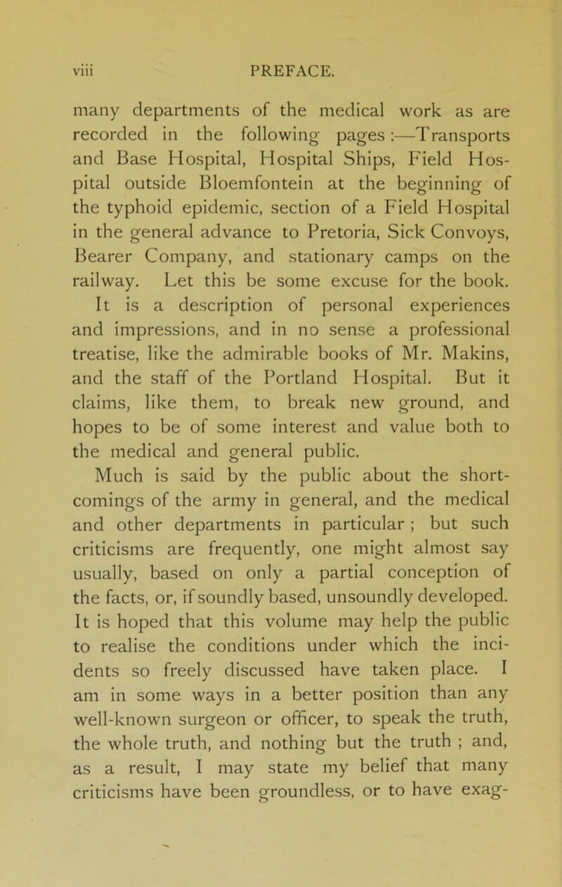 many departments of the medical work as are recorded in the following pages;—Transports and Base Hospital, Hospital Ships, Field Hos- pital outside Bloemfontein at the beginning of the typhoid epidemic, section of a Field Hospital in the general advance to Pretoria, Sick Convoys, Bearer Company, and stationary camps on the railway. Let this be some excuse for the book. It is a description of personal experiences and impressions, and in no sense a professional treatise, like the admirable books of Mr. Makins, and the staff of the Portland Hospital. But it claims, like them, to break new ground, and hopes to be of some interest and value both to the medical and general public. Much is said by the public about the short- comings of the army in general, and the medical and other departments in particular; but such criticisms are frequently, one might almost say usually, based on only a partial conception of the facts, or, if soundly based, unsoundly developed. It is hoped that this volume may help the public to realise the conditions under which the inci- dents so freely discussed have taken place. I am in some ways in a better position than any well-known surgeon or officer, to speak the truth, the whole truth, and nothing but the truth ; and, as a result, I may state my belief that many criticisms have been groundless, or to have exag-