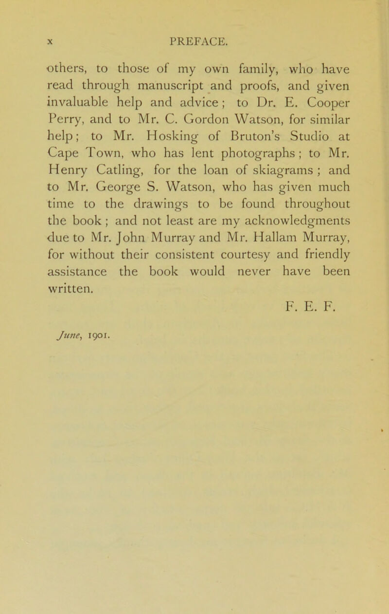 Others, to those of my own family, who have read through manuscript and proofs, and given invaluable help and advice; to Dr. E. Cooper Perry, and to Mr. C. Gordon Watson, for similar help; to Mr. Hosking of Bruton’s Studio at Cape Town, who has lent photographs; to Mr. Henry Catling, for the loan of skiagrams ; and to Mr. George S. Watson, who has given much time to the drawings to be found throughout the book ; and not least are my acknowledgments due to Mr, John Murray and Mr. Hallam Murray, for without their consistent courtesy and friendly assistance the book would never have been written, F. E. F. Jtine^ 1901.