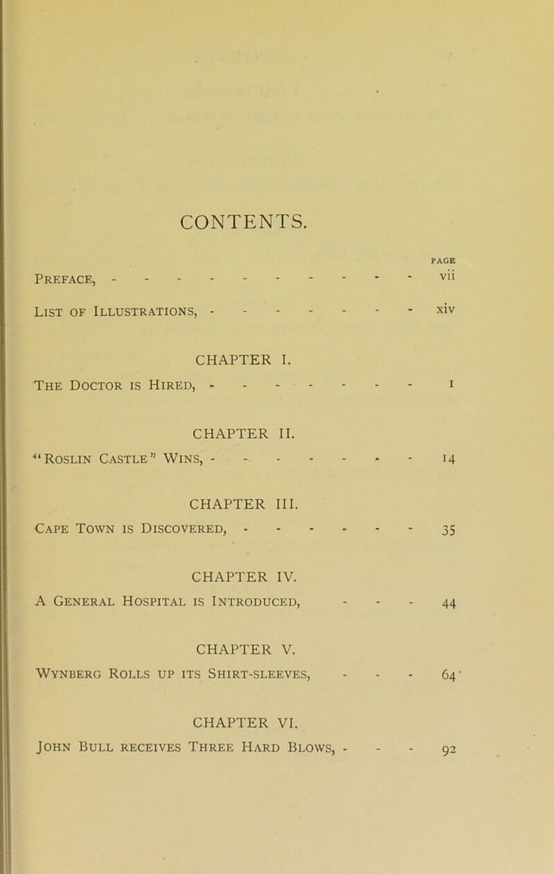 CONTENTS. PAGE Preface, ----- vii List of Illustrations, xiv CHAPTER I. The Doctor is Hired, i CHAPTER II. ■“Roslin Castle” Wins, - - 14 CHAPTER III. Cape Town is Discovered, 35 CHAPTER IV. A General Hospital is Introduced, - - - 44 CHAPTER V. Wynberg Rolls up its Shirt-sleeves, - - - 64’ CHAPTER VI. John Bull receives Three Hard Blows, - - - 92