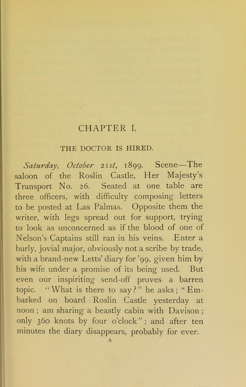 THE DOCTOR IS HIRED. Sattirday, October 2\st, 1899. Scene—The saloon of the Roslin Castle, Her Majesty’s Transport No. 26. Seated at one table are three officers, with difficulty composing letters to be posted at Las Palmas. Opposite them the writer, with legs spread out for support, trying to look as unconcerned as if the blood of one of Nelson’s Captains still ran in his veins. Enter a burly, jovial major, obviously not a scribe by trade, with a brand-new Letts’ diary for ’99, given him by his wife under a promise of its being used. But even our inspiriting send-off proves a barren topic. “What is there to say?” he asks; “Em- barked on board Roslin Castle yesterday at noon ; am sharing a beastly cabin with Davison ; only 360 knots by four o’clock”; and after ten minutes the diary disappears, probably for ever.