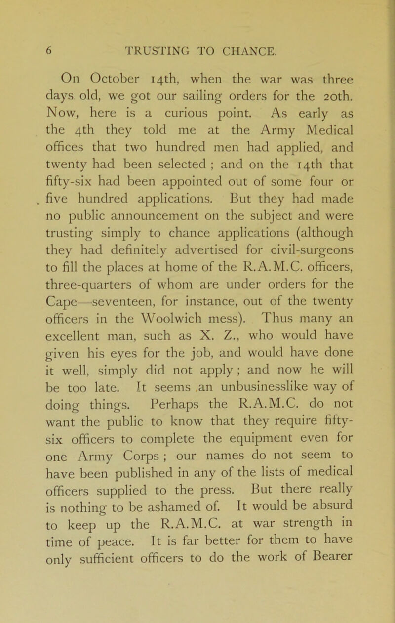 On October 14th, when the war was three days old, we got our sailing orders for the 20th, Now, here is a curious point. As early as the 4th they told me at the Army Medical offices that two hundred men had applied, and twenty had been selected ; and on the 14th that fifty-six had been appointed out of some four or five hundred applications. But they had made no public announcement on the subject and were trusting simply to chance applications (although they had definitely advertised for civil-surgeons to fill the places at home of the R.A.M.C. officers, three-quarters of whom are under orders for the Cape—seventeen, for instance, out of the twenty officers in the Woolwich mess). Thus many an excellent man, such as X. Z., who would have given his eyes for the job, and would have done it well, simply did not apply ; and now he will be too late. It seems .an unbusinesslike way of doing things. Perhaps the R.A.M.C. do not want the public to know that they require fifty- six officers to complete the equipment even for one Army Corps ; our names do not seem to have been published in any of the lists of medical officers supplied to the press. But there really is nothing to be ashamed of. It would be absurd to keep up the R.A.M.C. at war strength in time of peace. It is far better for them to have only sufficient officers to do the work of Bearer