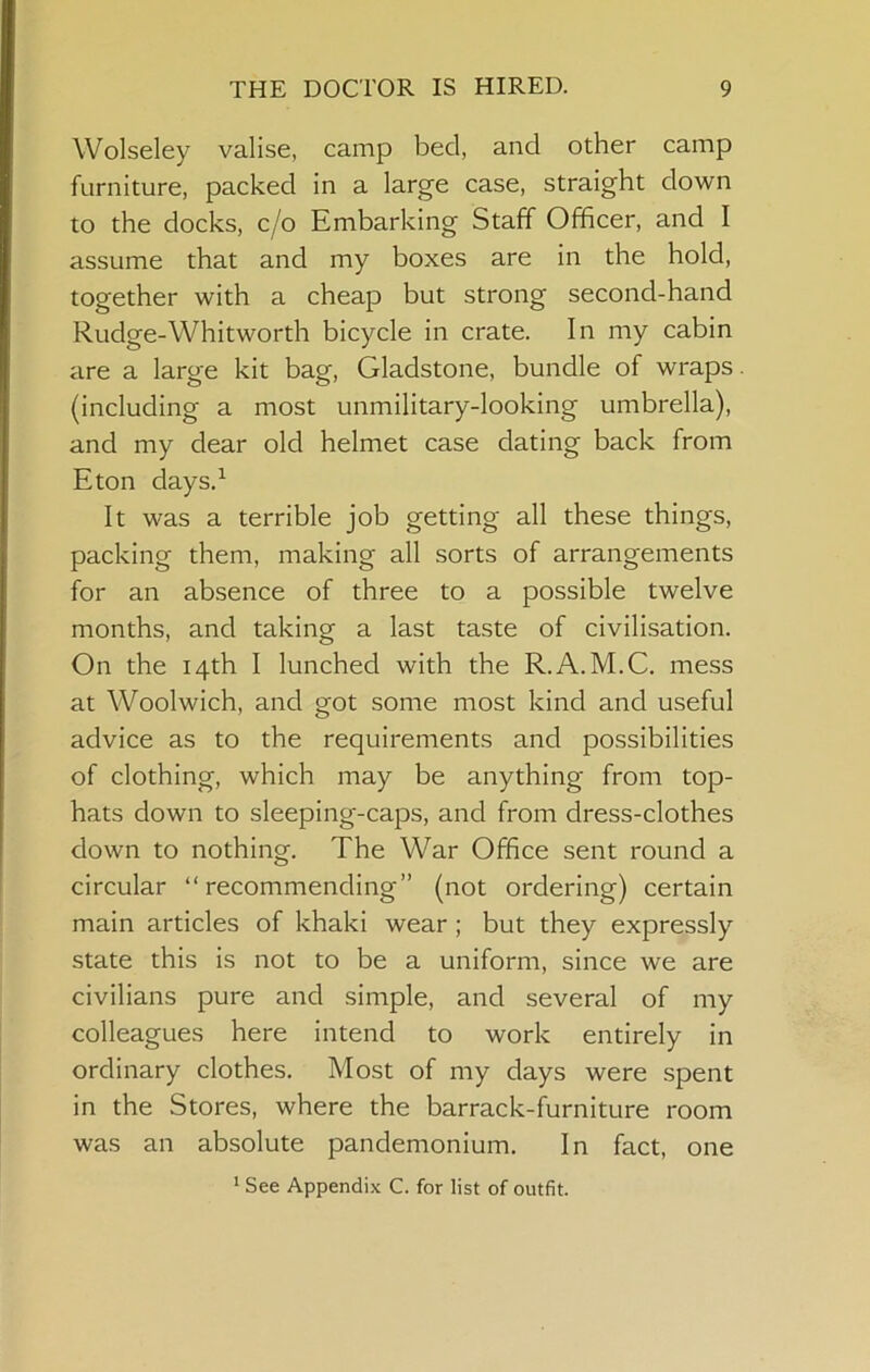 Wolseley valise, camp bed, and other camp furniture, packed in a large case, straight down to the docks, c/o Embarking Staff Officer, and I assume that and my boxes are in the hold, together with a cheap but strong second-hand Rudge-Whitworth bicycle in crate. In my cabin are a large kit bag, Gladstone, bundle of wraps. (including a most unmilitary-looking umbrella), and my dear old helmet case dating back from Eton days.^ It was a terrible job getting all these things, packing them, making all sorts of arrangements for an absence of three to a possible twelve months, and taking a last taste of civilisation. On the 14th I lunched with the R.A.M.C. mess at Woolwich, and got some most kind and useful advice as to the requirements and possibilities of clothing, which may be anything from top- hats down to sleeping-caps, and from dress-clothes down to nothing. The War Office sent round a circular “recommending” (not ordering) certain main articles of khaki wear ; but they expressly state this is not to be a uniform, since we are civilians pure and simple, and several of my colleagues here intend to work entirely in ordinary clothes. Most of my days were spent in the Stores, where the barrack-furniture room was an absolute pandemonium. In fact, one * See Appendix C. for list of outfit.