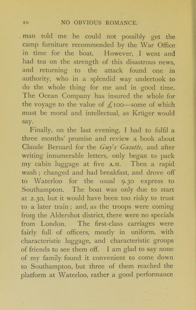 lO NO OBVIOUS ROMANCE. man told me he could not possibly get the camp furniture recommended by the War Office in time for the boat. However, I went and had tea on the strength of this disastrous news, and returning to the attack found one in authority, who in a splendid way undertook to do the whole thing for me and in good time. The Ocean Company has insured the whole for the voyage to the value of ;i^ioo—some of which must be moral and intellectual, as Kruger would say. Finally, on the last evening, I had to fulfil a three months’ promise and review a book about Claude Bernard for the Guy's Gazette, and after writing innumerable letters, only began to pack my cabin luggage at five a.m. Then a rapid wash ; changed and had breakfast, and drove off to Waterloo for the usual 9.30 express to Southampton. The boat was only due to start at 2.30, but it would have been too risky to trust to a later train ; and, as the troops were coming from the Aldershot district, there were no specials from London, The first-class carriages were fairly full of officers, mostly in uniform, with characteristic luggage, and characteristic groups of friends to see them off. I am glad to say none of my family found it convenient to come down to Southampton, but three of them reached the platform at Waterloo, rather a good performance