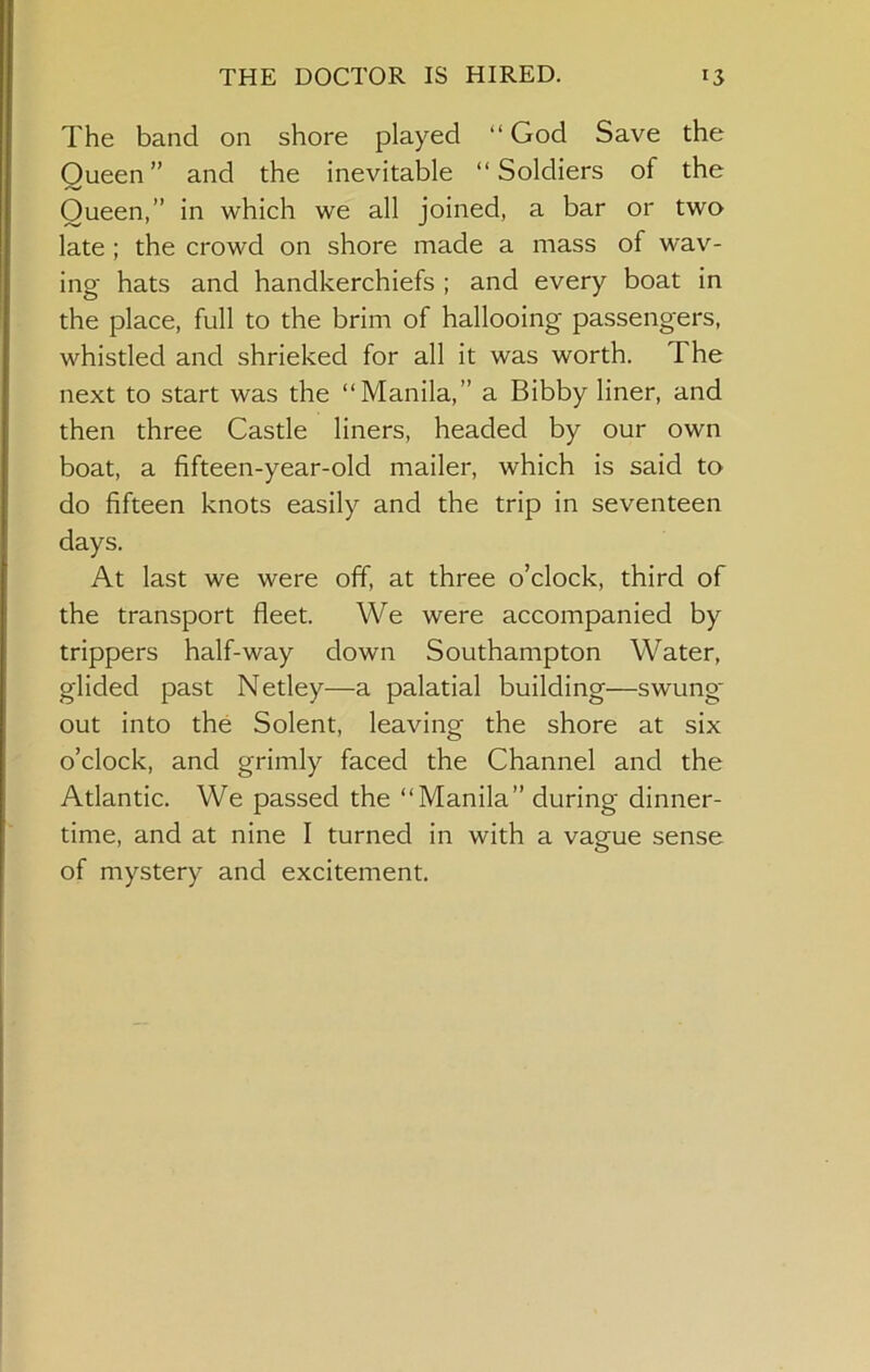 The band on shore played “ God Save the Queen” and the inevitable “Soldiers of the Queen,” in which we all joined, a bar or two late; the crowd on shore made a mass of wav- ing hats and handkerchiefs ; and every boat in the place, full to the brim of hallooing passengers, whistled and shrieked for all it was worth. The next to start was the “Manila,” a Bibby liner, and then three Castle liners, headed by our own boat, a fifteen-year-old mailer, which is said to do fifteen knots easily and the trip in seventeen days. At last we were off, at three o’clock, third of the transport fleet. We were accompanied by trippers half-way down Southampton Water, glided past Netley—a palatial building—swung' out into the Solent, leaving the shore at six o’clock, and grimly faced the Channel and the Atlantic. We passed the “Manila” during dinner- time, and at nine I turned in with a vague sense of mystery and excitement.